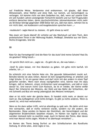 auf friedliche Weise. Verdammte sind entkommen. Ich glaube, daß diese
Millionenzahl, ohne Waffen und ohne Haß, nur kommt, um Gerechtigkeit zu
verlangen. Ich komme nicht von dem Gedanken los, daß, wenn auf unserer Erde
ein seit hundert Jahren ansteigender Fortschritt besteht und nur fünf Flugstunden
entfernt Menschen leben, deren durchschnittliches Jahreseinkommen nicht mehr
als 50 Dollar beträgt gegenüber 2500 Dollar bei uns, daß man dann, nehmen Sie es
mir nicht übel, von Ausbeutern und Ausgebeuteten sprechen kann …«
»Ausbeuter!« sagte Marcel zu Josiane. »Er geht etwas zu weit!
Was essen wir heute Abend? (Er schielte auf das Wachstuch auf dem Tisch, dem
proletarischen Thron in der Wohnung) Nudeln, Preßkopf, Omelette aus vier Eiern.
Nichts Erregendes. Und die
88
Rate für das Fernsehgerät? Und die Rate für das Auto? Und meine Schuhe? Hast Du
sie gesehen? Völlig futsch.«
»Er spricht Dich nicht an«, sagte sie. »Es geht die an, die was haben.«
»Und? Es wäre besser, mir ihre Moneten zu geben. Ich gehe nicht barfuß. Ich
arbeite, ich …«
Da schleicht sich eine falsche Note ein. Die gesunde Volksweisheit muckt auf.
Beinahe könnte sie alles retten. Marcel ist kein Gangesflüchtling; er arbeitet und
trägt Schuhe. Er ist ein ganzer Mann und darf nicht mit den andern in einen Topf
geworfen werden. Wenn noch etwas nachgeholfen wird, könnte man ihn dazu
bringen, daß er bekennt, einem zivilisierten Land anzugehören, und daß er stolz
darauf ist. Und warum nicht? Zum Kuckuck, da ist er wieder, der kleine weiße
Mann! Der Infanterist des Westens, der Held und das Opfer der Schlachten, der
mit Schweiß und Blut ein wenig Lebensglück des Westens verkörpert.
Aber er ist nicht mehr der gleiche Mann. Er handelt nicht mehr, er deutet nur
noch an. Das Aufbegehren wird nichts bringen. Es gibt ja nichts anderes. Wenn es
soweit ist, wird man weitersehen.
Wenn es ihn dann selber trifft, wird es allerdings zu spät sein. Bis dahin wird man
ihm vormachen, daß er nichts verlieren würde, sondern nur die andern, die
Besitzenden. Diese würden im Namen der Gleichheit, der Gerechtigkeit und der
allgemeinen Brüderlichkeit bezahlen müssen, im Namen von irgend so etwas,
worüber niemand mehr zu zweifeln wagt. Auch im Namen des Tieres. Aber davon
wird man Marcel nichts sagen. Würde er es überhaupt verstehen? …
Im Namen des Tieres bezog Durfort an den Schießscharten des Rundfunks
Stellung. Er ahnte alles. Jetzt legte er los.
 