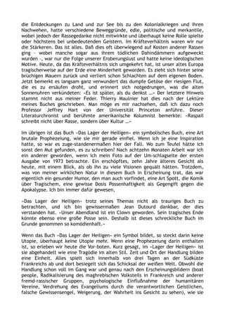 die Entdeckungen zu Land und zur See bis zu den Kolonialkriegen und ihren
Nachwehen, hatte verschiedene Beweggründe, edle, politische und merkantile,
wobei jedoch der Rassegedanke nicht mitwirkte und überhaupt keine Rolle spielte
oder höchstens bei unbedeutenden Geistern. Im Kräfteverhältnis waren wir nur
die Stärkeren. Das ist alles. Daß dies oft überwiegend auf Kosten anderer Rassen
ging – wobei manche sogar aus ihrem tödlichen Dahindämmern aufgeweckt
wurden –, war nur die Folge unserer Eroberungslust und hatte keine ideologischen
Motive. Heute, da das Kräfteverhältnis sich umgekehrt hat, ist unser altes Europa
tragischerweise auf der Erde eine Minderheit geworden. Es zieht sich hinter seine
brüchigen Mauern zurück und verliert schon Schlachten auf dem eigenen Boden.
Jetzt bemerkt es langsam ganz verwundert das dumpfe Getöse der riesigen Flut,
die es zu ersäufen droht, und erinnert sich notgedrungen, was die alten
Sonnenuhren verkündeten: »Es ist später, als du denkst …« Der letztere Hinweis
stammt nicht aus meiner Feder. Thierry Maulnier hat dies nach der Lektüre
meines Buches geschrieben. Man möge es mir nachsehen, daß ich dazu noch
Professor Jeffrey Hart von der Universität Princeton anführe. Dieser
Literaturchronist und berühmte amerikanische Kolumnist bemerkte: »Raspail
schreibt nicht über Rasse, sondern über Kultur …«
Im übrigen ist das Buch »Das Lager der Heiligen« ein symbolisches Buch, eine Art
brutale Prophezeiung, wie sie mir gerade einfiel. Wenn ich je eine Inspiration
hatte, so war es zuge-standenermaßen hier der Fall. Wo zum Teufel hätte ich
sonst den Mut gefunden, es zu schreiben? Nach achtzehn Monaten Arbeit war ich
ein anderer geworden, wenn ich mein Foto auf der Um-schlagseite der ersten
Ausgabe von 1973 betrachte. Ein erschöpftes, zehn Jahre älteres Gesicht als
heute, mit einem Blick, als ob ihn zu viele Visionen gequält hätten. Trotzdem,
was von meiner wirklichen Natur in diesem Buch in Erscheinung trat, das war
eigentlich ein gesunder Humor, den man auch vorfindet, eine Art Spott, die Komik
über Tragischem, eine gewisse Dosis Possenhaftigkeit als Gegengift gegen die
Apokalypse. Ich bin immer dafür gewesen,
»Das Lager der Heiligen« trotz seines Themas nicht als trauriges Buch zu
betrachten, und ich bin gewissermaßen Jean Dutourd dankbar, der dies
verstanden hat. »Unser Abendland ist ein Clown geworden. Sein tragisches Ende
könnte ebenso eine große Posse sein. Deshalb ist dieses schreckliche Buch im
Grunde genommen so komödienhaft.«
Wenn das Buch »Das Lager der Heiligen« ein Symbol bildet, so steckt darin keine
Utopie, überhaupt keine Utopie mehr. Wenn eine Prophezeiung darin enthalten
ist, so erleben wir heute die Vor-boten. Kurz gesagt, im »Lager der Heiligen« ist
sie abgehandelt wie eine Tragödie im alten Stil. Zeit und Ort der Handlung bilden
eine Einheit. Alles spielt sich innerhalb von drei Tagen an der Südküste
Frankreichs ab und dort besiegelt sich das Schicksal der weißen Welt. Obwohl die
Handlung schon voll im Gang war und genau nach den Erscheinungsbildern (boat
people, Radikalisierung des maghrebischen Volksteils in Frankreich und anderer
fremd-rassischer Gruppen, psychologische Einflußnahme der humanitären
Vereine, Verdrehung des Evangeliums durch die verantwortlichen Geistlichen,
falsche Gewissensengel, Weigerung, der Wahrheit ins Gesicht zu sehen), wie sie
 