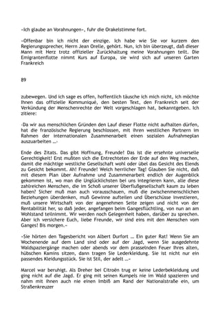 »Ich glaube an Vorahnungen«, fuhr die Orakelstimme fort.
»Offenbar bin ich nicht der einzige. Ich habe wie Sie vor kurzem den
Regierungssprecher, Herrn Jean Orelle, gehört. Nun, ich bin überzeugt, daß dieser
Mann mit Herz trotz offizieller Zurückhaltung meine Vorahnungen teilt. Die
Emigrantenflotte nimmt Kurs auf Europa, sie wird sich auf unseren Garten
Frankreich
89
zubewegen. Und ich sage es offen, hoffentlich täusche ich mich nicht, ich möchte
Ihnen das offizielle Kommuniqué, den besten Text, den Frankreich seit der
Verkündung der Menschenrechte der Welt vorgeschlagen hat, bekanntgeben. Ich
zitiere:
›Da wir aus menschlichen Gründen den Lauf dieser Flotte nicht aufhalten dürfen,
hat die französische Regierung beschlossen, mit ihren westlichen Partnern im
Rahmen der internationalen Zusammenarbeit einen sozialen Aufnahmeplan
auszuarbeiten …‹
Ende des Zitats. Das gibt Hoffnung, Freunde! Das ist die ersehnte universelle
Gerechtigkeit! Erst mußten sich die Entrechteten der Erde auf den Weg machen,
damit die mächtige westliche Gesellschaft wohl oder übel das Gesicht des Elends
zu Gesicht bekommt. Ah! Freunde! Welch herrlicher Tag! Glauben Sie nicht, daß
mit diesem Plan über Aufnahme und Zusammenarbeit endlich der Augenblick
gekommen ist, wo man die Unglücklichsten bei uns integrieren kann, alle diese
zahlreichen Menschen, die im Schoß unserer Überflußgesellschaft kaum zu leben
haben? Sicher muß man auch vorausschauen, muß die zwischenmenschlichen
Beziehungen überdenken, muß Gewinne aufteilen und Überschüsse investieren,
muß unsere Wirtschaft von der angenehmen Seite zeigen und nicht von der
Rentabilität her, so daß jeder, angefangen beim Gangesflüchtling, von nun an am
Wohlstand teilnimmt. Wir werden noch Gelegenheit haben, darüber zu sprechen.
Aber ich versichere Euch, liebe Freunde, wir sind eins mit den Menschen vom
Ganges! Bis morgen.«
»Sie hörten den Tagesbericht von Albert Durfort … Ein guter Rat! Wenn Sie am
Wochenende auf dem Land sind oder auf der Jagd, wenn Sie ausgedehnte
Waldspaziergänge machen oder abends vor dem prasselnden Feuer Ihres alten,
hübschen Kamins sitzen, dann tragen Sie Lederkleidung. Sie ist nicht nur ein
passendes Kleidungsstück. Sie ist Stil, der adelt …«
Marcel war beruhigt. Als Dreher bei Citroën trug er keine Lederbekleidung und
ging nicht auf die Jagd. Er ging mit seinen Kumpels nie im Wald spazieren und
nahm mit ihnen auch nie einen Imbiß am Rand der Nationalstraße ein, um
Straßenkreuzer
 