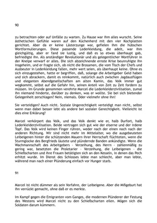 90
zu betrachten oder auf Unfälle zu warten. Zu Hause war ihm alles wurscht. Seine
ästhetischen Gefühle waren auf den Küchenherd mit den vier Kochplatten
gerichtet. Aber da er keine Lästerzunge war, gefielen ihm die hübschen
Wortformulierungen. Diese passende Lederkleidung, die adelt, war ihm
gleichgültig, aber er fand sie lustig, und daß es so etwas überhaupt gab,
befriedigte ihn. Als anständiger Revolutionär und als gelegentlicher Wortführer in
der Kneipe verwarf er alles. Die sich abzeichnende ernste Krise beunruhigte ihn
insgeheim, und er fragte sich, ob nicht die Brosamen, die vom Tisch der Chefs und
Ausbeuter in Lederkleidung fallen, mehr wert seien, als überhaupt keine. Ohne es
sich einzugestehen, hatte er begriffen, daß, solange die Arbeitgeber Geld haben
und sich abrackern, damit es reinkommt, natürlich auch zwischen Jagdausflügen
und eleganten Abendgesellschaften am alten Kamin, das Volk immer gut
wegkommt, selbst auf die Gefahr hin, seinen Anteil von Zeit zu Zeit fordern zu
müssen. Im Grunde genommen verehrte Marcel die Lederkleiderzivilisation, zumal
ihn niemand hinderte, darüber zu denken, was er wollte. Sie bei sich bietender
Gelegenheit zerschlagen? Nein, niemals. Oder vielmehr ohne ihn!
Sie verteidigen? Auch nicht. Soziale Ungerechtigkeit verteidigt man nicht, selbst
wenn man dabei besser lebt als andere bei sozialer Gerechtigkeit. Vielleicht ist
dies eine Erklärung?
Marcel verkörpert das Volk, und das Volk denkt wie er, halb Durfort, halb
Lederkleiderzivilisation. Beide vertragen sich gut wie der eiserne und der irdene
Topf. Das Volk wird keinen Finger rühren, weder nach der einen noch nach der
anderen Richtung. Wir sind nicht mehr im Mittelalter, wo die ausgebeuteten
Leibeigenen hinter die schützenden Mauern ihrer Herrschaft flüchteten, wenn die
Sturmglocke des Bergfrieds läutete und plündernde Banden ankündigte. Wenn die
Wachmannschaft des Arbeitgebers – Verzeihung, des Herrn – zahlenmäßig zu
gering war, besetzten die Proletarier – Verzeihung, die Leibeigenen – die
Schießscharten und ihre Frauen betätigten sich an den Kesseln, in denen das Pech
erhitzt wurde. Im Dienst des Schlosses lebte man schlecht, aber man lebte,
während man nach einer Plünderung einfach vor Hunger starb.
91
Marcel ist nicht dümmer als sein Vorfahre, der Leibeigene. Aber die Mißgeburt hat
ihn verrückt gemacht, ohne daß er es merkte.
Im Kampf gegen die Emigranten vom Ganges, die modernen Plünderer der Festung
des Westens wird Marcel nicht zu den Schießscharten eilen. Mögen sich die
Soldaten darum kümmern.
 