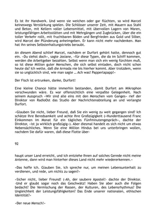 Es ist ihr Handwerk. Und wenn sie weichen oder gar flüchten, so wird Marcel
keineswegs Verstärkung spielen. Die Schlösser unserer Zeit, mit Mauern aus Stahl
und Beton, mit Kellern voller Lebensmittel, mit übervollen Lagern von Waren,
leistungsfähigen Arbeitsstätten und mit Wehrgängen und Zugbrücken, über die ein
toller Verkehr rollt, mit fruchtbaren Böden und Bergfrieden aus Gold und Silber,
wird Marcel der Plünderung anheimgeben. Er kann nicht mehr nachdenken. Man
hat ihn seines Selbsterhaltungstriebs beraubt.
An diesem Abend schlief Marcel, nachdem er Durfort gehört hatte, dennoch gut
ein. »Du siehst doch«, sagte Josiane, »für diese Typen, die da im Schiff kommen,
werden die Arbeitgeber bezahlen. Selbst wenn man sich ein wenig fürchten muß,
so ist diese Million guter Menschen, die sich selbst einladen, doch nicht schon
heute da? Ich wette, daß die Armada nie bis hierher kommt. Aber trotzdem, wenn
sie so unglücklich sind, wie man sagte … Ach was! Papperlapapp!«
Der Fisch ist ertrunken, danke, Durfort!
Eine kleine Chance hätte immerhin bestanden, damit Durfort am Mikrophon
verschwunden wäre. Es war offensichtlich eine verpaßte Gelegenheit. Nach
seinem Ausspruch »Wir sind alle eins mit den Menschen vom Ganges« rief der
Direktor von RadioOst das Studio der Nachrichtenabteilung an und verlangte
Durfort.
»Glauben Sie nicht, lieber Freund, daß Sie ein wenig zu weit gegangen sind? Ich
schätze Ihre Beredsamkeit und achte Ihre Großzügigkeit (»Hunderttausend Franc
Einkommen im Monat für ein tägliches Fünfminutengespräch«, dachte der
Direktor, »ist ja wirklich großzügig«). Aber diesmal handelt es sich nicht um etwas
Nebensächliches. Wenn Sie eine Million Hindus bei uns unterbringen wollen,
nachdem Sie dafür waren, daß diese Flotte über-
92
haupt unser Land erreicht, und ich entziehe Ihnen auf solches Gerede nicht meine
Antenne, dann wird man hinterher dieses Land nicht mehr wiedererkennen.«
»Das hoffe ich. Glauben Sie, ich spreche nur, um meinen Lebensunterhalt zu
verdienen, und rede, um nichts zu sagen?«
»Sicher nicht, lieber Freund! (›Ah, der saubere Apostel!‹ dachte der Direktor.
›Und er glaubt sogar noch das Geschwätz! Haben Sie aber auch die Folgen
bedacht? Die Vermischung der Rassen, der Kulturen, des Lebensrhythmus? Die
Ungleichheit der Leistungsfähigkeiten? Das Ende unserer nationalen, ethischen
Identität?«
»Der neue Mensch!«
 