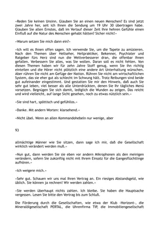 »Reden Sie keinen Unsinn. Glauben Sie an einen neuen Menschen? Es sind jetzt
zwei Jahre her, seit ich Ihnen die Sendung um 19 Uhr 30 übertragen habe.
Glauben Sie allen Ernstes, daß im Verlauf dieser Zeit Ihre hehren Gefühle einen
Einfluß auf die Natur des Menschen gehabt hätten? Sicher nicht!«
»Warum setzen Sie mich dann ein?«
»Ich will es Ihnen offen sagen. Ich verwende Sie, um die Tapete zu amüsieren.
Nach den Themen über Hellseher, Heilpraktiker, Bekenner, Psychiater und
Ratgeber fürs Herz sind nun die Weltverbesserer dran, die offenbar Ihnen
gefallen. Verbessern Sie alles, was Sie wollen. Daran soll es nicht fehlen. Von
diesen Themen haben wir für zehn Jahre Stoff genug, wenn Sie ihn richtig
einteilen und die Hörer nicht plötzlich eine andere Art Unterhaltung wünschen.
Aber rühren Sie nicht am Gefüge der Nation. Rühren Sie nicht am wirtschaftlichen
System, das sie eher gut als schlecht im Schwung hält. Trotz Reibungen sind beide
gut aufeinander eingestimmt. Und gestatten Sie mir den Hinweis, daß auch Sie
sehr gut leben, viel besser als alle Unterdrückten, denen Sie Ihr tägliches Menü
vorsetzen. Begnügen Sie sich damit, lediglich die Wunden au zeigen. Das reicht
und wird vielleicht, auf lange Sicht gesehen, noch zu etwas nützlich sein.«
»Sie sind hart, spöttisch und gefühllos.«
»Danke. Mit andern Worten: klarsehend.«
»Nicht übel. Wenn an allen Kommandohebeln nur wenige, aber
93
allmächtige Männer wie Sie sitzen, dann sage ich mir, daß die Gesellschaft
wirklich verändert werden muß.«
»Nun gut, dann werden Sie sie eben vor andern Mikrophonen als den meinigen
verändern, sofern Sie zukünftig nicht mit Ihrem Einsatz für die Gangesflüchtlinge
aufhören.«
»Ich weigere mich.«
»Sehr gut. Schauen wir uns mal Ihren Vertrag an. Ein riesiges Abstandsgeld, wie
üblich. Sie können ja rechnen! Wir werden zahlen.«
»Sie werden überhaupt nichts zahlen. Ich bleibe. Sie haben die Hauptsache
vergessen. Lesen Sie bitte den Vertrag bis zum Schluß.
Die Förderung durch die Gesellschaften, wie etwa der Klub ›Horizont‹, die
Mineralölgesellschaft PERTAL, die Uhrenfirma TIP, die Immobiliengesellschaft
 