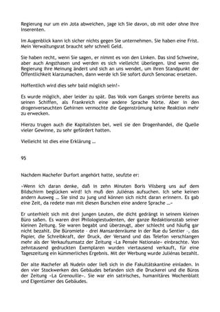 Regierung nur um ein Jota abweichen, jage ich Sie davon, ob mit oder ohne Ihre
Inserenten.
Im Augenblick kann ich sicher nichts gegen Sie unternehmen. Sie haben eine Frist.
Mein Verwaltungsrat braucht sehr schnell Geld.
Sie haben recht, wenn Sie sagen, er nimmt es von den Linken. Das sind Schweine,
aber auch Angsthasen und werden es sich vielleicht überlegen. Und wenn die
Regierung ihre Meinung ändert und sich an uns wendet, um ihren Standpunkt der
Öffentlichkeit klarzumachen, dann werde ich Sie sofort durch Senconac ersetzen.
Hoffentlich wird dies sehr bald möglich sein!«
Es wurde möglich, aber leider zu spät. Das Volk vom Ganges strömte bereits aus
seinen Schiffen, als Frankreich eine andere Sprache hörte. Aber in den
drogenverseuchten Gehirnen vermochte die Gegenströmung keine Reaktion mehr
zu erwecken.
Hierzu trugen auch die Kapitalisten bei, weil sie den Drogenhandel, die Quelle
vieler Gewinne, zu sehr gefördert hatten.
Vielleicht ist dies eine Erklärung …
95
Nachdem Machefer Durfort angehört hatte, seufzte er:
»Wenn ich daran denke, daß in zehn Minuten Boris Vilsberg uns auf dem
Bildschirm beglücken wird! Ich muß den Juliénas aufsuchen. Ich sehe keinen
andern Ausweg … Sie sind zu jung und können sich nicht daran erinnern. Es gab
eine Zeit, da redete man mit diesen Burschen eine andere Sprache …«
Er unterhielt sich mit drei jungen Leuten, die dicht gedrängt in seinem kleinen
Büro saßen. Es waren drei Philologiestudenten, der ganze Redaktionsstab seiner
kleinen Zeitung. Sie waren begabt und überzeugt, aber schlecht und häufig gar
nicht bezahlt. Die Büromiete – drei Mansardenräume in der Rue du Sentier –, das
Papier, die Schreibkraft, der Druck, der Versand und das Telefon verschlangen
mehr als der Verkaufsumsatz der Zeitung »La Pensée Nationale« einbrachte. Von
zehntausend gedruckten Exemplaren wurden viertausend verkauft, für eine
Tageszeitung ein kümmerliches Ergebnis. Mit der Werbung wurde Juliénas bezahlt.
Der alte Machefer aß Nudeln oder ließ sich in die Fakultätskantine einladen. In
den vier Stockwerken des Gebäudes befanden sich die Druckerei und die Büros
der Zeitung »La Grenouille«. Sie war ein satirisches, humanitäres Wochenblatt
und Eigentümer des Gebäudes.
 
