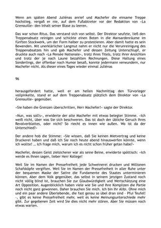 Wenn am späten Abend Juliénas anrief und Machefer die einsame Treppe
hochstieg, vergaß er nie, auf dem Fußabtreter vor der Redaktion von »La
Grenouille« den Inhalt seiner Blase zu leeren.
Das war schon Ritus. Das verstand sich von selbst. Der Direktor seufzte, ließ den
Treppenabsatz reinigen und schickte einen Boten in die Mansardenräume im
fünften Stockwerk, um der Form halber zu protestieren. Aber damit hatte es sein
Bewenden. Mit unerklärlicher Langmut nahm er nicht nur die Verunreinigung des
Treppenabsatzes hin und gab Machefer und dessen Zeitung Unterschlupf, er
druckte auch noch »La Pensée Nationale«, trotz ihres Titels, trotz ihrer Ansichten
und trotz der je nach Laune bezahlten Rechnungen. Diese Haltung eines
Sonderlings, der offenbar noch Humor besaß, konnte jedermann verwundern, nur
Machefer nicht. Als dieser eines Tages wieder einmal Juliénas
96
herausgefordert hatte, weil er am hellen Nachmittag den Türvorleger
vollpinkelte, stand er auf dem Treppenabsatz plötzlich dem Direktor von »La
Grenouille« gegenüber.
»Sie haben die Grenzen überschritten, Herr Machefer!« sagte der Direktor.
»Nun, was soll's«, erwiderte der alte Machefer mit etwas belegter Stimme. »Ich
weiß nicht, über was Sie sich beschweren. Das ist doch der übliche Geruch Ihres
Revolverblattes, oder nicht? So riecht es innen wie außen. Wo ist da der
Unterschied?«
Der andere hob die Stimme: »Sie wissen, daß Sie keinen Mietvertrag und keine
Druckerei haben und daß ich Sie noch heute abend hinauswerfen könnte, wenn
ich wollte! … Ich frage mich, warum ich es nicht schon früher getan habe?«
Machefer, dessen Geist zielsicherer war als seine Beine, erwiderte spöttisch: »Ich
werde es Ihnen sagen, lieber Herr Kollege!
Weil Sie im Namen der Pressefreiheit jede Schweinerei drucken und Millionen
Schafsköpfe vergiften. Weil Sie im Namen der Pressefreiheit in aller Ruhe unter
der bequemen Maske der Satire die Fundamente des Staates unterminieren
können. Aber dem Volk gegenüber, das selbst in seinem jetzigen Zustand noch
nicht völlig blind ist, brauchen Sie zur Glaubwürdigkeit und Wertschätzung eine
Art Opposition. Augenblicklich haben viele wie Sie und Ihre Komplizen die Partie
noch nicht ganz gewonnen. Daher brauchen Sie mich. Ich bin Ihr Alibi. Ohne mich
und ein paar andere Überlebende, die fast genau so übel dran sind – Pfui Teufel!
–, gibt es keine Pressefreiheit mehr, weil es keine Meinungsunterschiede mehr
gibt. Zur gegebenen Zeit wird Sie dies nicht mehr stören. Aber Sie müssen noch
etwas warten.
 