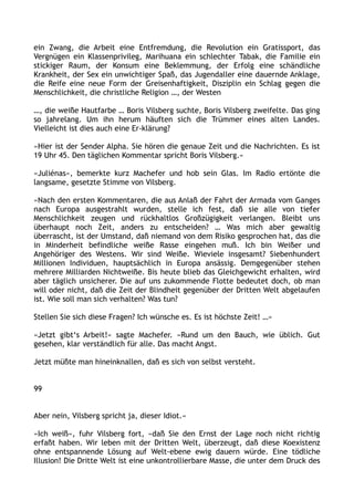 ein Zwang, die Arbeit eine Entfremdung, die Revolution ein Gratissport, das
Vergnügen ein Klassenprivileg, Marihuana ein schlechter Tabak, die Familie ein
stickiger Raum, der Konsum eine Beklemmung, der Erfolg eine schändliche
Krankheit, der Sex ein unwichtiger Spaß, das Jugendaller eine dauernde Anklage,
die Reife eine neue Form der Greisenhaftigkeit, Disziplin ein Schlag gegen die
Menschlichkeit, die christliche Religion …, der Westen
…, die weiße Hautfarbe … Boris Vilsberg suchte, Boris Vilsberg zweifelte. Das ging
so jahrelang. Um ihn herum häuften sich die Trümmer eines alten Landes.
Vielleicht ist dies auch eine Er-klärung?
»Hier ist der Sender Alpha. Sie hören die genaue Zeit und die Nachrichten. Es ist
19 Uhr 45. Den täglichen Kommentar spricht Boris Vilsberg.«
»Juliénas«, bemerkte kurz Machefer und hob sein Glas. Im Radio ertönte die
langsame, gesetzte Stimme von Vilsberg.
»Nach den ersten Kommentaren, die aus Anlaß der Fahrt der Armada vom Ganges
nach Europa ausgestrahlt wurden, stelle ich fest, daß sie alle von tiefer
Menschlichkeit zeugen und rückhaltlos Großzügigkeit verlangen. Bleibt uns
überhaupt noch Zeit, anders zu entscheiden? … Was mich aber gewaltig
überrascht, ist der Umstand, daß niemand von dem Risiko gesprochen hat, das die
in Minderheit befindliche weiße Rasse eingehen muß. Ich bin Weißer und
Angehöriger des Westens. Wir sind Weiße. Wieviele insgesamt? Siebenhundert
Millionen Individuen, hauptsächlich in Europa ansässig. Demgegenüber stehen
mehrere Milliarden Nichtweiße. Bis heute blieb das Gleichgewicht erhalten, wird
aber täglich unsicherer. Die auf uns zukommende Flotte bedeutet doch, ob man
will oder nicht, daß die Zeit der Blindheit gegenüber der Dritten Welt abgelaufen
ist. Wie soll man sich verhalten? Was tun?
Stellen Sie sich diese Fragen? Ich wünsche es. Es ist höchste Zeit! …«
»Jetzt gibt‘s Arbeit!« sagte Machefer. »Rund um den Bauch, wie üblich. Gut
gesehen, klar verständlich für alle. Das macht Angst.
Jetzt müßte man hineinknallen, daß es sich von selbst versteht.
99
Aber nein, Vilsberg spricht ja, dieser Idiot.«
»Ich weiß«, fuhr Vilsberg fort, »daß Sie den Ernst der Lage noch nicht richtig
erfaßt haben. Wir leben mit der Dritten Welt, überzeugt, daß diese Koexistenz
ohne entspannende Lösung auf Welt-ebene ewig dauern würde. Eine tödliche
Illusion! Die Dritte Welt ist eine unkontrollierbare Masse, die unter dem Druck des
 