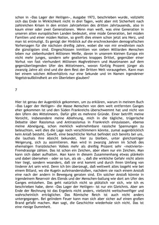 schon in »Das Lager der Heiligen«, Ausgabe 1973, beschrieben wurde, vollzieht
sich das Ende in Wirklichkeit nicht in drei Tagen, wohl aber mit Sicherheit nach
zahlreichen Krisen in den ersten Jahrzehnten des dritten Jahrtausends, also in
kaum einer oder zwei Generationen. Wenn man weiß, was eine Generation in
unseren alten europäischen Landen bedeutet, eine müde Generation, bei müden
Familien und einer müden Nation, so greift dies einem schon jetzt ans Herz, und
man ist entmutigt. Es genügt der Hinblick auf die erschreckenden demografischen
Vorhersagen für die nächsten dreißig Jahre, wobei die von mir erwähnten noch
die günstigsten sind. Eingeschlossen inmitten von sieben Milliarden Menschen
leben nur siebenhundert Millionen Weiße, davon in unserem kleinen Europa ein
nicht mehr junges, sondern sehr gealtertes knappes Drittel, gegenüber einer
Vorhut von fast vierhundert Millionen Maghrebinern und Muselmanen auf dem
gegenüberliegenden Ufer des Mittelmeers, wovon fünfzig Prozent jünger als
zwanzig Jahre alt sind und die dem Rest der Dritten Welt vorausgehen. Kann man
bei einem solchen Mißverhältnis nur eine Sekunde und im Namen irgendeiner
Vogelstraußblindheit an ein Überleben glauben?
7
Hier ist genau der Augenblick gekommen, um zu erklären, warum in meinem Buch
»Das Lager der Heiligen« die Masse Menschen von dem weit entfernten Ganges
eher gekommen ist und den Süden Frankreichs überschwemmt hat und nicht von
den Ufern des Mittelmeers. Dafür gibt es mehrere Gründe. Einer betrifft meine
Vorsicht, insbesondere meine Ablehnung, mich in die tägliche, trügerische
Debatte über Rassismus und Antirassismus in Frankreich einzulassen, ebenso
meine Abneigung, schon merklich wahrnehmbare rassische Spannungen zu
beleuchten, weil dies die Lage noch verschlimmern könnte, zumal augenblicklich
kein Anlaß besteht. Gewiß, eine beachtliche Vorhut befindet sich bereits bei uns,
die lauthals ihre Absicht bekundet, hier zu bleiben, unter gleichzeitiger
Weigerung, sich zu assimilieren. Man wird in zwanzig Jahren im Schoß des
ehemaligen französischen Volkes mehr als dreißig Prozent sehr »motivierte«
Fremdrassige zählen. Das ist schon ein Zeichen, aber eben nur ein Zeichen. Man
kann sich dabei aufhalten. Man kann in diesem Zusammenhang etwas plänkeln
und dabei übersehen – oder so tun, als ob –, daß die wirkliche Gefahr nicht allein
hier liegt, sondern woanders, daß sie erst kommt und durch ihren Umfang von
linderer Art sein wird. Denn ich bin überzeugt, daß weltweit alles losgeht wie bei
einem Billard, wo die Kugeln aufeinanderstoßen, nachdem sie nach einem Anstoß
eine nach der andern in Bewegung geraten sind. Ein solcher Anstoß könnte in
irgendeinem Reservoir des Elends und der Menschen-ballung wie dort am Ufer des
Ganges entstehen. Das geht natürlich nicht so plötzlich vor sich, wie ich es
beschrieben habe, denn »Das Lager der Heiligen« ist nur ein Gleichnis. Aber am
Ende der Rechnung ist das Ergebnis nicht anders, vielleicht weitschweifiger und
wahrscheinlich erträglicher. Das Römische Reich ist auch nicht anders
untergegangen. Bei gelindem Feuer kann man sich aber sicher auf einen großen
Brand gefaßt machen. Man sagt, die Geschichte wiederhole sich nicht. Das ist
eine riesige Dummheit.
 