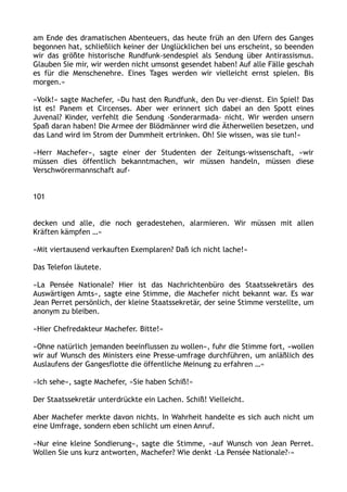 am Ende des dramatischen Abenteuers, das heute früh an den Ufern des Ganges
begonnen hat, schließlich keiner der Unglücklichen bei uns erscheint, so beenden
wir das größte historische Rundfunk-sendespiel als Sendung über Antirassismus.
Glauben Sie mir, wir werden nicht umsonst gesendet haben! Auf alle Fälle geschah
es für die Menschenehre. Eines Tages werden wir vielleicht ernst spielen. Bis
morgen.«
»Volk!« sagte Machefer, »Du hast den Rundfunk, den Du ver-dienst. Ein Spiel! Das
ist es! Panem et Circenses. Aber wer erinnert sich dabei an den Spott eines
Juvenal? Kinder, verfehlt die Sendung ›Sonderarmada‹ nicht. Wir werden unsern
Spaß daran haben! Die Armee der Blödmänner wird die Ätherwellen besetzen, und
das Land wird im Strom der Dummheit ertrinken. Oh! Sie wissen, was sie tun!«
»Herr Machefer«, sagte einer der Studenten der Zeitungs-wissenschaft, »wir
müssen dies öffentlich bekanntmachen, wir müssen handeln, müssen diese
Verschwörermannschaft auf-
101
decken und alle, die noch geradestehen, alarmieren. Wir müssen mit allen
Kräften kämpfen …«
»Mit viertausend verkauften Exemplaren? Daß ich nicht lache!«
Das Telefon läutete.
»La Pensée Nationale? Hier ist das Nachrichtenbüro des Staatssekretärs des
Auswärtigen Amts«, sagte eine Stimme, die Machefer nicht bekannt war. Es war
Jean Perret persönlich, der kleine Staatssekretär, der seine Stimme verstellte, um
anonym zu bleiben.
»Hier Chefredakteur Machefer. Bitte!«
»Ohne natürlich jemanden beeinflussen zu wollen«, fuhr die Stimme fort, »wollen
wir auf Wunsch des Ministers eine Presse-umfrage durchführen, um anläßlich des
Auslaufens der Gangesflotte die öffentliche Meinung zu erfahren …«
»Ich sehe«, sagte Machefer, »Sie haben Schiß!«
Der Staatssekretär unterdrückte ein Lachen. Schiß! Vielleicht.
Aber Machefer merkte davon nichts. In Wahrheit handelte es sich auch nicht um
eine Umfrage, sondern eben schlicht um einen Anruf.
»Nur eine kleine Sondierung«, sagte die Stimme, »auf Wunsch von Jean Perret.
Wollen Sie uns kurz antworten, Machefer? Wie denkt ›La Pensée Nationale?‹«
 