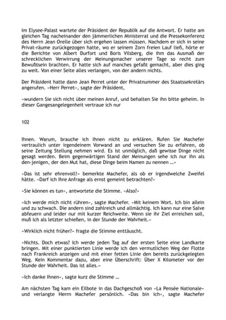 Im Elysee-Palast wartete der Präsident der Republik auf die Antwort. Er hatte am
gleichen Tag nacheinander den jämmerlichen Ministerrat und die Pressekonferenz
des Herrn Jean Orelle über sich ergehen lassen müssen. Nachdem er sich in seine
Privat-räume zurückgezogen hatte, wo er seinem Zorn freien Lauf ließ, hörte er
die Berichte von Albert Durfort und Boris Vilsberg, die ihm das Ausmaß der
schrecklichen Verwirrung der Meinungsmacher unserer Tage so recht zum
Bewußtsein brachten. Er hatte sich auf manches gefaßt gemacht, aber dies ging
zu weit. Von einer Seite alles verlangen, von der andern nichts.
Der Präsident hatte dann Jean Perret unter der Privatnummer des Staatssekretärs
angerufen. »Herr Perret«, sagte der Präsident,
»wundern Sie sich nicht über meinen Anruf, und behalten Sie ihn bitte geheim. In
dieser Gangesangelegenheit vertraue ich nur
102
Ihnen. Warum, brauche ich Ihnen nicht zu erklären. Rufen Sie Machefer
vertraulich unter irgendeinem Vorwand an und versuchen Sie zu erfahren, ob
seine Zeitung Stellung nehmen wird. Es ist unmöglich, daß gewisse Dinge nicht
gesagt werden. Beim gegenwärtigen Stand der Meinungen sehe ich nur ihn als
den-jenigen, der den Mut hat, diese Dinge beim Namen zu nennen …«
»Das ist sehr ehrenvoll!« bemerkte Machefer, als ob er irgendwelche Zweifel
hätte. »Darf ich Ihre Anfrage als ernst gemeint betrachten?«
»Sie können es tun«, antwortete die Stimme. »Also?«
»Ich werde mich nicht rühren«, sagte Machefer. »Mit keinem Wort. Ich bin allein
und zu schwach. Die andern sind zahlreich und allmächtig. Ich kann nur eine Salve
abfeuern und leider nur mit kurzer Reichweite. Wenn sie ihr Ziel erreichen soll,
muß ich als letzter schießen, in der Stunde der Wahrheit.«
»Wirklich nicht früher?« fragte die Stimme enttäuscht.
»Nichts. Doch etwas? Ich werde jeden Tag auf der ersten Seite eine Landkarte
bringen. Mit einer punktierten Linie werde ich den vermutlichen Weg der Flotte
nach Frankreich anzeigen und mit einer fetten Linie den bereits zurückgelegten
Weg. Kein Kommentar dazu, aber eine Überschrift: Über X Kilometer vor der
Stunde der Wahrheit. Das ist alles.«
»Ich danke Ihnen«, sagte kurz die Stimme …
Am nächsten Tag kam ein Eilbote in das Dachgeschoß von »La Pensée Nationale«
und verlangte Herrn Machefer persönlich. »Das bin ich«, sagte Machefer
 
