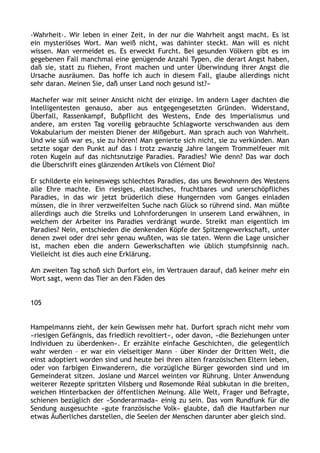 ›Wahrheit‹. Wir leben in einer Zeit, in der nur die Wahrheit angst macht. Es ist
ein mysteriöses Wort. Man weiß nicht, was dahinter steckt. Man will es nicht
wissen. Man vermeidet es. Es erweckt Furcht. Bei gesunden Völkern gibt es im
gegebenen Fall manchmal eine genügende Anzahl Typen, die derart Angst haben,
daß sie, statt zu fliehen, Front machen und unter Überwindung ihrer Angst die
Ursache ausräumen. Das hoffe ich auch in diesem Fall, glaube allerdings nicht
sehr daran. Meinen Sie, daß unser Land noch gesund ist?«
Machefer war mit seiner Ansicht nicht der einzige. Im andern Lager dachten die
Intelligentesten genauso, aber aus entgegengesetzten Gründen. Widerstand,
Überfall, Rassenkampf, Bußpflicht des Westens, Ende des Imperialismus und
andere, am ersten Tag voreilig gebrauchte Schlagworte verschwanden aus dem
Vokabularium der meisten Diener der Mißgeburt. Man sprach auch von Wahrheit.
Und wie süß war es, sie zu hören! Man genierte sich nicht, sie zu verkünden. Man
setzte sogar den Punkt auf das i trotz zwanzig Jahre langem Trommelfeuer mit
roten Kugeln auf das nichtsnutzige Paradies. Paradies? Wie denn? Das war doch
die Überschrift eines glänzenden Artikels von Clément Dio?
Er schilderte ein keineswegs schlechtes Paradies, das uns Bewohnern des Westens
alle Ehre machte. Ein riesiges, elastisches, fruchtbares und unerschöpfliches
Paradies, in das wir jetzt brüderlich diese Hungernden vom Ganges einladen
müssen, die in ihrer verzweifelten Suche nach Glück so rührend sind. Man müßte
allerdings auch die Streiks und Lohnforderungen in unserem Land erwähnen, in
welchem der Arbeiter ins Paradies verdrängt wurde. Streikt man eigentlich im
Paradies? Nein, entschieden die denkenden Köpfe der Spitzengewerkschaft, unter
denen zwei oder drei sehr genau wußten, was sie taten. Wenn die Lage unsicher
ist, machen eben die andern Gewerkschaften wie üblich stumpfsinnig nach.
Vielleicht ist dies auch eine Erklärung.
Am zweiten Tag schoß sich Durfort ein, im Vertrauen darauf, daß keiner mehr ein
Wort sagt, wenn das Tier an den Fäden des
105
Hampelmanns zieht, der kein Gewissen mehr hat. Durfort sprach nicht mehr vom
»riesigen Gefängnis, das friedlich revoltiert«, oder davon, »die Beziehungen unter
Individuen zu überdenken«. Er erzählte einfache Geschichten, die gelegentlich
wahr werden – er war ein vielseitiger Mann – über Kinder der Dritten Welt, die
einst adoptiert worden sind und heute bei ihren alten französischen Eltern leben,
oder von farbigen Einwanderern, die vorzügliche Bürger geworden sind und im
Gemeinderat sitzen. Josiane und Marcel weinten vor Rührung. Unter Anwendung
weiterer Rezepte spritzten Vilsberg und Rosemonde Réal subkutan in die breiten,
weichen Hinterbacken der öffentlichen Meinung. Alle Welt, Frager und Befragte,
schienen bezüglich der »Sonderarmada« einig zu sein. Das vom Rundfunk für die
Sendung ausgesuchte »gute französische Volk« glaubte, daß die Hautfarben nur
etwas Äußerliches darstellen, die Seelen der Menschen darunter aber gleich sind.
 