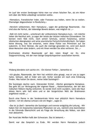 Im Lauf der ersten Sendungen hörte man nur einen falschen Ton, als ein Hörer
sich über die Welle unbedingt vorstellen wollte.
»Hamadura, französischer Inder, oder Franzose aus Indien, wenn Sie so wollen.
Ehemaliger Abgeordneter in Pondichéry.«
»Herzlich willkommen, Herr Hamadura«, sagte die großartige Rosemonde, »Sie
sind also die Vorhut, der lebendige Beweis dessen, was möglich ist …«
»Daß ich nicht lache«, unterbrach der willkommene Hamadura kurz, »ich möchte
lieber die Nachhut sein, ja sogar der letzte der letzten indischen Einwanderer. Sie
kennen mein Volk nicht, noch seinen Schmutz, seinen Fatalismus, seinen
idiotischen Aberglauben und seine atavistische Fortschrittsfeindlichkeit. Sie haben
keine Ahnung, was Sie erwartet, wenn diese Flotte von Primitiven auf Sie
zukommt. In Ihrer Heimat, die auch die meinige geworden ist, wird sich durch
diese Menschen alles ändern, und mit ihnen werden Sie alles verlieren. Sie …«
Erschrocken drückte Rosemonde auf den roten Knopf vor ihr, eine
Stoppvorrichtung, mit der man lästige Gesprächspartner ausschalten konnte.
106
Vilsberg blendete sich sachte ein. »Ein kleiner Fehler«, bemerkte er.
»Ich glaube, Rosemonde, der Herr hat wirklich alles gesagt, was er uns zu sagen
hatte. Seltsam, daß er Inder sein soll. Sicher werden wir noch eine Erklärung
finden. Was halten Sie davon, meine liebe Soziologin?«
Die Soziologin dachte nach. Glänzender Einfall. »Höchst gesteigerte Komplexe.
Das geht bis zur Verleugnung der eigenen Rasse … Kastenrassismus, der bei den
indischen Völkern häufig vorkommt. Es würde mich nicht wundern, wenn die Haut
dieses Herrn sehr hell wäre und er der bürgerlichen Welt der Brahmanen
angehören würde …«
Durch eine Panne in der Sendezentrale hörte man plötzlich Herrn Hamadura
lachen: »Ich bin ebenso schwarz wie ein Neger«, sagte er.
»Das ist ja übel!« bemerkte die Soziologin und trennte endgültig die Leitung. »Wir
haben hier ein klassisches koloniales Phänomen vor uns, nämlich eine Assimilation
in die führende Oberschicht und als Folge die Verachtung des Volkes, von dem
man abstammt.
Der Hund des Weißen haßt den Schwarzen. Das ist bekannt.«
Damit war das Gespräch zu Ende. Wir werden Herrn Hamadura jedoch
 