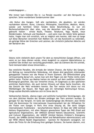 wiederbegegnen …
Wie immer kam Clément Dio in »La Pensée nouvelle« auf den Kernpunkt zu
sprechen. Seine wunderbare Sondernummer über
»die Kultur des Ganges« ließ alle nachdenken, die glaubten, sie würden
nachdenken können. Kunst, Literatur, Philosophie, Geschichte, Medizin, Moral,
soziale und familiäre Sitten fanden beste Beschreibung. Es war ein
Rechenschaftsbericht über alles, was die Menschen vom Ganges uns schon
gebracht hatten – ernste Musik, Theater, Tanzkunst, Yoga, Mystik, neue
Kleidermoden, Schmuck und Handwerk –, und wenn man die letzte Seite gelesen
hatte, fragte man sich ernstlich, wie es möglich sein konnte, daß man so lange
auf diese Menschen verzichtet hat! Müßten wir, um das Kunstwerk zu vollenden,
als geistige Söhne der Griechen und Lateiner, der christlich-jüdischen Mönche und
der Barbaren des
107
Ostens nicht vielleicht doch unsere Tür dem so menschlichen Ganges öffnen, und
wenn es nur dazu dienen würde, einen Ausgleich zu unserem Materialismus zu
schaffen? Der Artikel war vorsichtig geschrieben, aber da Clément Dio ihn schrieb,
fand niemand dabei etwas Unnormales …
Das westliche Paradies, die Armada der letzten Chance, die Kultur des Ganges,
ein Beitrag zur menschlichen Vollendung, mit diesen drei geschickt miteinander
gekoppelten Themen war die Presse in ihrem Element. Die Öffentlichkeit ging
vertrauensselig darauf ein, zumal man seit drei Tagen von der Flotte nichts mehr
gehört hatte. Fischer aus Madras hatten sie zuletzt auf dem zwölften nördlichen
Breitengrad gesichtet. Das war immerhin etwas, im Gegensatz zu den spärlichen
amtlichen Nachrichten, die auch keinen Hinweis auf diese Sache brachten, die
das Gesicht der Welt verändern konnte. Das Tier wetzte sich daran nur mit
Wohlbehagen die Klauen. Der Papst gab ein rührseliges Kommuniqué heraus.
Einige soziale Bischöfe äußerten sich im Sinne des III.
Vatikanischen Konzils, ebenso Ligen und weltliche humanitäre Vereinigungen, die
von dem üblichen Haufen der blinden Anhänger des Tiers animiert wurden. Es
genügte für das Vorspiel. Im Geist der Gedankengänge des Ministers Jean Orelle
hielt die Kommission für internationale Zusammenarbeit bei der Hilfsaktion für
die Flotte vom Ganges in Paris ihre erste Sitzung ab. Die darin tätigen
internationalen Funktionäre – berufserfahrene Ratten im Käse der UNO (United
Nations Organization), mit allen Wassern gewaschene Typen der FAO (Food and
Agricultural Organization), der UNESCO (United Nations Educational, Scientific
and Cultural Organization), der UNICEF (United Nations Children‘s Emergency
Found), der UNRRA (United Nations Relief and Rehabilitation Administration) und
der WHO (World Health Organization) – kannten ihr Handwerk vorzüglich, vor
allem die Tricks für die Erhaltung ihrer goldigen Existenz. Sie kamen überein, erst
 