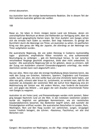 einmal abzuwarten.
Aus Australien kam die einzige bemerkenswerte Reaktion. Die in diesem Teil der
Welt isolierten Australier gehören der weißen
108
Rasse an. Sie leben in ihrem riesigen leeren Land wie Krösusse, denen ein
unerschöpflicher Reichtum an Minen und Viehherden zur Verfügung steht. Aber sie
können auch geographische Karten lesen. Bei ihrer Ausfahrt vom Ganges schien
sich die Armada nach Süden zu wenden. Dort liegt Indonesien. Es genügt die
Durchfahrt durch die Meerenge von Timor, um Australien zu sehen. Im pazifischen
Krieg war dies genau der Weg der Japaner, die allerdings an der Meerenge von
Timor aufgehalten wurden.
Die australische Regierung, die wie jeden Dienstag in Canberra routinemäßig
tagte – glückliche, empfindliche Völker verstehen es, eine aufkommende
Beunruhigung zu verbergen –, gab ein Kommuniqué heraus. Es war zwischen
verschiedene Vorgänge geschickt eingestreut, blieb aber nicht unbeachtet. Es
lautete: »Die australische Regierung hält es für geboten, daran zu erinnern, daß
der Zuzug von Ausländern unserem Einwanderungsgesetz unterliegt, das weder
übertreten werden kann noch abgeschafft wird.«
Das war alles. Wenn man aber die strenge Handhabung dieses Gesetzes kennt, das
wohl den Zuzug von Griechen, Italienern, Spaniern, Engländern und Franzosen
zuläßt, kurz von allen, die eine weiße Haut und eine christliche Seele haben, und
alles was gelb, schwarz oder braun ist, zurückweist, so versteht man, daß für die
Australier als Antipoden der westlichen Welt der Aufruf ihrer Regierung eine Art
Mobilmachung der Geister war. Mit andern Worten, man forderte die Australier
auf, sich gegen das Mitleid … und gegen die weit draußen schwimmende Flotte
vom Ganges zu wappnen.
Australien ist ein freies Land, und Pressemeldungen werden nicht zensiert. Daher
ging besagte Nachricht rund um die Welt. In den kränksten westlichen Ländern
wurde sie, begleitet von gehässigen Kommentaren, wie ein rassistisches
Glaubensbekenntnis bewertet. Das Medientier begriff sofort, daß nunmehr die
Feindseligkeiten eröffnet wurden. Die australischen Botschaften in London, Paris,
Washington, Rom und Den Haag wurden von zahlreichen, jungen, struppigen
Leuten friedlich belagert, die schrien: »Rassismus, Faschismus, wir alle sind
Menschen vom
109
Ganges!« Mit Ausnahme von Washington, wo die »Pigs« einige bedauerliche, wüste
 
