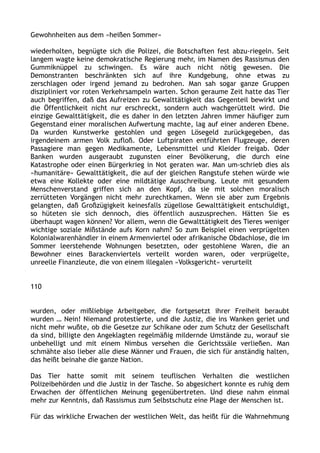 Gewohnheiten aus dem »heißen Sommer«
wiederholten, begnügte sich die Polizei, die Botschaften fest abzu-riegeln. Seit
langem wagte keine demokratische Regierung mehr, im Namen des Rassismus den
Gummiknüppel zu schwingen. Es wäre auch nicht nötig gewesen. Die
Demonstranten beschränkten sich auf ihre Kundgebung, ohne etwas zu
zerschlagen oder irgend jemand zu bedrohen. Man sah sogar ganze Gruppen
diszipliniert vor roten Verkehrsampeln warten. Schon geraume Zeit hatte das Tier
auch begriffen, daß das Aufreizen zu Gewalttätigkeit das Gegenteil bewirkt und
die Öffentlichkeit nicht nur erschreckt, sondern auch wachgerüttelt wird. Die
einzige Gewalttätigkeit, die es daher in den letzten Jahren immer häufiger zum
Gegenstand einer moralischen Aufwertung machte, lag auf einer anderen Ebene.
Da wurden Kunstwerke gestohlen und gegen Lösegeld zurückgegeben, das
irgendeinem armen Volk zufloß. Oder Luftpiraten entführten Flugzeuge, deren
Passagiere man gegen Medikamente, Lebensmittel und Kleider freigab. Oder
Banken wurden ausgeraubt zugunsten einer Bevölkerung, die durch eine
Katastrophe oder einen Bürgerkrieg in Not geraten war. Man um-schrieb dies als
»humanitäre« Gewalttätigkeit, die auf der gleichen Rangstufe stehen würde wie
etwa eine Kollekte oder eine mildtätige Ausschreibung. Leute mit gesundem
Menschenverstand griffen sich an den Kopf, da sie mit solchen moralisch
zerrütteten Vorgängen nicht mehr zurechtkamen. Wenn sie aber zum Ergebnis
gelangten, daß Großzügigkeit keinesfalls zügellose Gewalttätigkeit entschuldigt,
so hüteten sie sich dennoch, dies öffentlich auszusprechen. Hätten Sie es
überhaupt wagen können? Vor allem, wenn die Gewalttätigkeit des Tieres weniger
wichtige soziale Mißstände aufs Korn nahm? So zum Beispiel einen verprügelten
Kolonialwarenhändler in einem Armenviertel oder afrikanische Obdachlose, die im
Sommer leerstehende Wohnungen besetzten, oder gestohlene Waren, die an
Bewohner eines Barackenviertels verteilt worden waren, oder verprügelte,
unreelle Finanzleute, die von einem illegalen »Volksgericht« verurteilt
110
wurden, oder mißliebige Arbeitgeber, die fortgesetzt ihrer Freiheit beraubt
wurden … Nein! Niemand protestierte, und die Justiz, die ins Wanken geriet und
nicht mehr wußte, ob die Gesetze zur Schikane oder zum Schutz der Gesellschaft
da sind, billigte den Angeklagten regelmäßig mildernde Umstände zu, worauf sie
unbehelligt und mit einem Nimbus versehen die Gerichtssäle verließen. Man
schmähte also lieber alle diese Männer und Frauen, die sich für anständig halten,
das heißt beinahe die ganze Nation.
Das Tier hatte somit mit seinem teuflischen Verhalten die westlichen
Polizeibehörden und die Justiz in der Tasche. So abgesichert konnte es ruhig dem
Erwachen der öffentlichen Meinung gegenübertreten. Und diese nahm einmal
mehr zur Kenntnis, daß Rassismus zum Selbstschutz eine Plage der Menschen ist.
Für das wirkliche Erwachen der westlichen Welt, das heißt für die Wahrnehmung
 