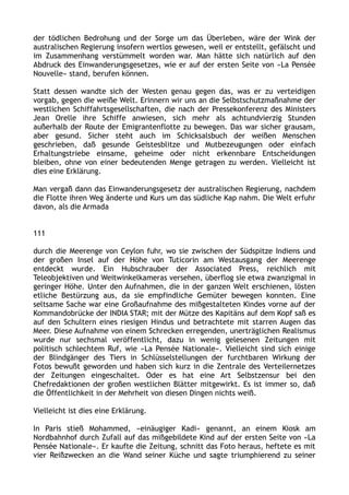 der tödlichen Bedrohung und der Sorge um das Überleben, wäre der Wink der
australischen Regierung insofern wertlos gewesen, weil er entstellt, gefälscht und
im Zusammenhang verstümmelt worden war. Man hätte sich natürlich auf den
Abdruck des Einwanderungsgesetzes, wie er auf der ersten Seite von »La Pensée
Nouvelle« stand, berufen können.
Statt dessen wandte sich der Westen genau gegen das, was er zu verteidigen
vorgab, gegen die weiße Welt. Erinnern wir uns an die Selbstschutzmaßnahme der
westlichen Schiffahrtsgesellschaften, die nach der Pressekonferenz des Ministers
Jean Orelle ihre Schiffe anwiesen, sich mehr als achtundvierzig Stunden
außerhalb der Route der Emigrantenflotte zu bewegen. Das war sicher grausam,
aber gesund. Sicher steht auch im Schicksalsbuch der weißen Menschen
geschrieben, daß gesunde Geistesblitze und Mutbezeugungen oder einfach
Erhaltungstriebe einsame, geheime oder nicht erkennbare Entscheidungen
bleiben, ohne von einer bedeutenden Menge getragen zu werden. Vielleicht ist
dies eine Erklärung.
Man vergaß dann das Einwanderungsgesetz der australischen Regierung, nachdem
die Flotte ihren Weg änderte und Kurs um das südliche Kap nahm. Die Welt erfuhr
davon, als die Armada
111
durch die Meerenge von Ceylon fuhr, wo sie zwischen der Südspitze Indiens und
der großen Insel auf der Höhe von Tuticorin am Westausgang der Meerenge
entdeckt wurde. Ein Hubschrauber der Associated Press, reichlich mit
Teleobjektiven und Weitwinkelkameras versehen, überflog sie etwa zwanzigmal in
geringer Höhe. Unter den Aufnahmen, die in der ganzen Welt erschienen, lösten
etliche Bestürzung aus, da sie empfindliche Gemüter bewegen konnten. Eine
seltsame Sache war eine Großaufnahme des mißgestalteten Kindes vorne auf der
Kommandobrücke der INDIA STAR; mit der Mütze des Kapitäns auf dem Kopf saß es
auf den Schultern eines riesigen Hindus und betrachtete mit starren Augen das
Meer. Diese Aufnahme von einem Schrecken erregenden, unerträglichen Realismus
wurde nur sechsmal veröffentlicht, dazu in wenig gelesenen Zeitungen mit
politisch schlechtem Ruf, wie »La Pensée Nationale«. Vielleicht sind sich einige
der Blindgänger des Tiers in Schlüsselstellungen der furchtbaren Wirkung der
Fotos bewußt geworden und haben sich kurz in die Zentrale des Verteilernetzes
der Zeitungen eingeschaltet. Oder es hat eine Art Selbstzensur bei den
Chefredaktionen der großen westlichen Blätter mitgewirkt. Es ist immer so, daß
die Öffentlichkeit in der Mehrheit von diesen Dingen nichts weiß.
Vielleicht ist dies eine Erklärung.
In Paris stieß Mohammed, »einäugiger Kadi« genannt, an einem Kiosk am
Nordbahnhof durch Zufall auf das mißgebildete Kind auf der ersten Seite von »La
Pensée Nationale«. Er kaufte die Zeitung, schnitt das Foto heraus, heftete es mit
vier Reißzwecken an die Wand seiner Küche und sagte triumphierend zu seiner
 