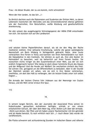 Frau: »Ist dieser Bruder, der zu uns kommt, nicht schrecklich?
Wenn der hier landet, ist das Sch …!«
So ähnlich dachten auch die Diplomaten und Studenten der Dritten Welt, zu deren
Lebensstil inzwischen der Mercedes und das Universitätsviertel ebenso gehörten
wie der Zweireiher, ihre Botschaften, weiße Kleidung und gesellschaftliche
Anerkennung.
Sie alle wiesen das ausgehungerte Schreckgespenst der INDIA STAR entschieden
von sich. Sie stürzten sich auf die Landkarten
112
und setzten kleine Papierfähnchen darauf, als ob sie den Weg der Rache
markieren wollten. Eine seltsame Erscheinung, welche die ganze soziologische
Mannschaft um Boris Vilsberg in Verlegenheit gebracht hätte. Jene Leute
verbrachten ihre Ferien in Vichy und kannten von ihren Heimatländern nur noch
die Kakaobohne in den Cocktails. Sie lehnten es auch ab, ihre alte Mutter im
Heimatdorf zu besuchen, weil sie beharrlich auf ihren Fersen hockte. Sie
wünschten nichts inniger als den Zusammenbruch einer Welt, aus der sie sich
endlich freigemacht hatten! Wie lästig ist doch dieser heimliche Druck des Hasses
und der Mißgunst! Und die Hunde von Weißen! Sie wechselten einfach das Feld.
Sie schrien viel, genügend um die Öffentlichkeit zu betäuben. Aber in der Stunde
der Wahrheit werden wir sehen, wie sie sich in ihre Nester verkriechen,
zweifellos, um dort den Haß zu verbergen, den sie letzten Endes unter sich selbst
hegten …
Die Armada der letzten Chance fuhr indessen aus der Meerenge von Ceylon
heraus, und die Welt verlor erneut ihre Spur.
113
19.
In seinem langen Bericht, den der Journalist der Associated Press seinen im
Hubschrauber gemachten Aufnahmen beifügte, schrieb er von einem
entsetzlichen Geruch, der über dem Meer lag, einer dicken Luft über der Armada.
»Nicht zum Atmen. Der Pilot und ich haben unsere Taschentücher mit Gin getränkt
und als Maske benutzt. Es roch wirklich nach Sch …!« Auch dieser Satz wurde nie
veröffentlicht.
Die Flotte schwamm seit achtundvierzig Stunden im Indischen Ozean und näherte
 