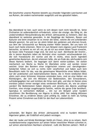 Die Geschichte unseres Planeten besteht aus einander folgenden Leerräumen und
aus Ruinen, die andere nacheinander ausgefüllt und neu gestaltet haben.
8
Das Abendland ist leer, auch wenn es sich dessen noch nicht bewußt ist. Seine
Zivilisation ist außerordentlich erfinderisch, sicher die einzige, die fähig ist, die
unüberwindbare Herausforderung des dritten Jahrtausends zu meistern. Aber das
Abendland ist seelenlos geworden. In der Rangfolge der Nationen, Rassen und
Kulturen wie beim einzelnen ist es immer die Seele, welche die ent-scheidenden
Kämpfe gewinnt. Sie und nur sie allein bildet den goldenen und ehernen Grund,
aus dem der Schutzschild zur Rettung starker Völker besteht. Bei uns kann ich
kaum noch Seele erkennen. Wenn ich zum Beispiel mein eigenes Land Frankreich
betrachte, so kommt es mir oft vor, als ob ich aus einem bösen Traum erwache,
da heute viele Franzosen träge sind. Sie sind nur noch »Bernharde der Eremit«,
die in leeren Muscheln leben als Vertreter einer nunmehr verschwundenen Art,
die sich französische Art nannte und die in nichts, etwa durch irgendein
genetisches Mysterium, die Art erkennen ließe, die am Ende des Jahrhunderts sich
dieses Namens bedient. Sie begnügen sich damit weiter-zuleben. Sie stellen
mechanisch von Woche zu Woche ihr Überleben sicher und werden immer
weicher. Unter den Bannern einer trügerischen inneren und »beruhigenden«
Solidarität fühlen sie sich zu nichts mehr verpflichtet und haben auch kein
Bewußtsein mehr für das, was das gemeinsame Wesentliche eines Volkes bildet.
Auf der praktischen und materialistischen Ebene, die in ihrem neidischen Blick
allein noch einen Schimmer Interesse entzünden kann, sind sie eine Nation von
Kleinbürgern, die sich mit Millionen von Bediensteten, den Einwanderern,
zufriedengegeben hat und inmitten der Krise noch gibt, und dies im Namen eines
ererbten jedoch immer weniger eines verdienten Reichtums. Ah, wie sie zittern
werden! Die Bediensteten haben diesseits und jenseits des Meeres unzählige
Familien, eine einzige ausgehungerte Familie, welche die ganze Erde bevölkert.
Spartakus in weltweitem Maßstab … Um nur ein Beispiel unter hundert
anzuführen: Die Bevölkerung von Nigeria in Afrika zählt fast siebzig Millionen
Einwohner, die zu ernähren dieses Land unfähig ist, wobei es mehr als fünfzig
Prozent seiner Einnahmen aus Erdöl für den Kauf von Lebensmitteln
9
aufwendet. Bei Beginn des dritten Jahrtausends wird es hundert Millionen
Nigerianer geben, der Erdölfluß wird jedoch versiegen.
Aber der taube und blinde Kleinbürger bleibt ein Clown, ohne es zu wissen. Noch
wunderbarerweise ungeschoren auf seinen fetten westlichen Wiesen schreitet er,
auf seinen allernächsten Nachbarn schielend: »Laßt die Reichen zahlen!« Weiß er
 