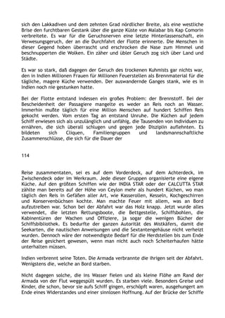 sich den Lakkadiven und dem zehnten Grad nördlicher Breite, als eine westliche
Brise den furchtbaren Gestank über die ganze Küste von Malabar bis Kap Comorin
verbreitete. Es war für die Geruchsnerven eine letzte Hinterlassenschaft, ein
Verwesungsgeruch, der an die Durchfahrt der Flotte erinnerte. Die Menschen in
dieser Gegend hoben überrascht und erschrocken die Nase zum Himmel und
beschnupperten die Wolken. Ein zäher und übler Geruch zog sich über Land und
Städte.
Es war so stark, daß dagegen der Geruch des trockenen Kuhmists gar nichts war,
den in Indien Millionen Frauen für Millionen Feuerstellen als Brennmaterial für die
tägliche, magere Küche verwenden. Der auswandernde Ganges stank, wie es in
Indien noch nie gestunken hatte.
Bei der Flotte entstand indessen ein großes Problem: der Brennstoff. Bei der
Bescheidenheit der Passagiere mangelte es weder an Reis noch an Wasser.
Immerhin mußte täglich für eine Million Menschen auf hundert Schiffen Reis
gekocht werden. Vom ersten Tag an entstand Unruhe. Die Küchen auf jedem
Schiff erwiesen sich als unzulänglich und unfähig, die Tausenden von Individuen zu
ernähren, die sich überall schlugen und gegen jede Disziplin auflehnten. Es
bildeten sich Cliquen, Familiengruppen und landsmannschaftliche
Zusammenschlüsse, die sich für die Dauer der
114
Reise zusammentaten, sei es auf dem Vorderdeck, auf dem Achterdeck, im
Zwischendeck oder im Werkraum. Jede dieser Gruppen organisierte eine eigene
Küche. Auf den größten Schiffen wie der INDIA STAR oder der CALCUTTA STAR
zählte man bereits auf der Höhe von Ceylon mehr als hundert Küchen, wo man
täglich den Reis in Gefäßen aller Art, wie Kasserollen, Kesseln, Kochgeschirren
und Konservenbüchsen kochte. Man machte Feuer mit allem, was an Bord
aufzutreiben war. Schon bei der Abfahrt war das Holz knapp. Jetzt wurde alles
verwendet, die letzten Rettungsboote, die Bettgestelle, Schiffsbohlen, die
Kabinentüren der Wachen und Offiziere, ja sogar die wenigen Bücher der
Schiffsbibliothek. Es bedurfte der ganzen Autorität des Mistkäfers, damit die
Seekarten, die nautischen Anweisungen und die Sextantengehäuse nicht verheizt
wurden. Dennoch wäre der notwendigste Bedarf für die Herdstellen bis zum Ende
der Reise gesichert gewesen, wenn man nicht auch noch Scheiterhaufen hätte
unterhalten müssen.
Indien verbrennt seine Toten. Die Armada verbrannte die ihrigen seit der Abfahrt.
Wenigstens die, welche an Bord starben.
Nicht dagegen solche, die ins Wasser fielen und als kleine Flöhe am Rand der
Armada von der Flut weggespült wurden. Es starben viele. Besonders Greise und
Kinder, die schon, bevor sie aufs Schiff gingen, erschöpft waren, ausgehungert am
Ende eines Widerstandes und einer sinnlosen Hoffnung. Auf der Brücke der Schiffe
 
