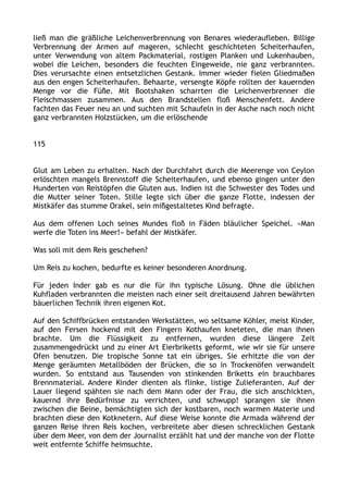 ließ man die gräßliche Leichenverbrennung von Benares wiederaufleben. Billige
Verbrennung der Armen auf mageren, schlecht geschichteten Scheiterhaufen,
unter Verwendung von altem Packmaterial, rostigen Planken und Lukenhauben,
wobei die Leichen, besonders die feuchten Eingeweide, nie ganz verbrannten.
Dies verursachte einen entsetzlichen Gestank. Immer wieder fielen Gliedmaßen
aus den engen Scheiterhaufen. Behaarte, versengte Köpfe rollten der kauernden
Menge vor die Füße. Mit Bootshaken scharrten die Leichenverbrenner die
Fleischmassen zusammen. Aus den Brandstellen floß Menschenfett. Andere
fachten das Feuer neu an und suchten mit Schaufeln in der Asche nach noch nicht
ganz verbrannten Holzstücken, um die erlöschende
115
Glut am Leben zu erhalten. Nach der Durchfahrt durch die Meerenge von Ceylon
erlöschten mangels Brennstoff die Scheiterhaufen, und ebenso gingen unter den
Hunderten von Reistöpfen die Gluten aus. Indien ist die Schwester des Todes und
die Mutter seiner Toten. Stille legte sich über die ganze Flotte, indessen der
Mistkäfer das stumme Orakel, sein mißgestaltetes Kind befragte.
Aus dem offenen Loch seines Mundes floß in Fäden bläulicher Speichel. »Man
werfe die Toten ins Meer!« befahl der Mistkäfer.
Was soll mit dem Reis geschehen?
Um Reis zu kochen, bedurfte es keiner besonderen Anordnung.
Für jeden Inder gab es nur die für ihn typische Lösung. Ohne die üblichen
Kuhfladen verbrannten die meisten nach einer seit dreitausend Jahren bewährten
bäuerlichen Technik ihren eigenen Kot.
Auf den Schiffbrücken entstanden Werkstätten, wo seltsame Köhler, meist Kinder,
auf den Fersen hockend mit den Fingern Kothaufen kneteten, die man ihnen
brachte. Um die Flüssigkeit zu entfernen, wurden diese längere Zeit
zusammengedrückt und zu einer Art Eierbriketts geformt, wie wir sie für unsere
Ofen benutzen. Die tropische Sonne tat ein übriges. Sie erhitzte die von der
Menge geräumten Metallböden der Brücken, die so in Trockenöfen verwandelt
wurden. So entstand aus Tausenden von stinkenden Briketts ein brauchbares
Brennmaterial. Andere Kinder dienten als flinke, listige Zulieferanten. Auf der
Lauer liegend spähten sie nach dem Mann oder der Frau, die sich anschickten,
kauernd ihre Bedürfnisse zu verrichten, und schwupp! sprangen sie ihnen
zwischen die Beine, bemächtigten sich der kostbaren, noch warmen Materie und
brachten diese den Kotknetern. Auf diese Weise konnte die Armada während der
ganzen Reise ihren Reis kochen, verbreitete aber diesen schrecklichen Gestank
über dem Meer, von dem der Journalist erzählt hat und der manche von der Flotte
weit entfernte Schiffe heimsuchte.
 