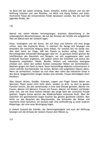 An Bord lief das Leben eintönig. Essen, schlafen, Kräfte schonen und von der
Hoffnung träumen und vom Paradies, wo Milch und Honig fließen und stille,
fischreiche Flüsse die erntenreichen Felder bewässern würden. Nur die nach Kot
jagenden Kinder, die
116
überall mit vollen Händen herumsprangen, brachten Abwechslung in die
unbeweglichen Menschenmassen, die auf den Brücken der Schiffe wie aufgebahrte
Tote am Abend nach der Schlacht lagen.
Hitze, Untätigkeit und die Sonne, die auf Haut und Gehirne wie eine Droge
wirkte, dazu das mystische Klima, in welchem die Menge sich bewegte und
besonders die natürliche Neigung eines Volkes, für welches Sex nie Sünde war,
dies alles hatte zur Folge, daß das Fleisch zu kochen anfing. Unter den
Herumliegenden entstanden Bewegungen aller Art. Zu gewissen Zeiten glichen die
Schiffbrücken den Basreliefs von Tempeln, wo sich ausgelassene oder auch
errötende Touristen ergötzten, die jedoch selten die Schönheit und Anmut der
Skulpturen empfanden. Hände, Münder, Hintern und männliche Sexorgane
erhoben sich. Unter den weißen Tuniken entstanden Wellen von Zärtlichkeiten.
Mädchen gingen von Hand zu Hand. Kaum heiratsfähige Mädchen schlummerten in
einem weichen Durcheinander von Armen, Beinen und aufgelösten Haaren dahin.
Wenn sie aufwachten, leckten sie sich leise. Man nahm das männliche Glied in
den Mund, langgestreckte Zungen fanden eine Scheide, Frauen befriedigten ihren
Nachbarn.
Über Körper, Brüste, Gesäße, Schenkel, Lippen und Finger flossen Bäche von
Spermien. Paare waren nicht mehr allein, sondern zu dritt, zu viert zu ganzen
Familien vereint, die alle nacheinander in eine tolle Ekstase gerieten, Männer mit
Frauen, Männer mit Männern, Frauen mit Frauen, Männer mit Kindern und Kinder
unter sich, die mit ihren kleinen Händen das ewige Spiel der sinnlichen Freude
spielten. Hagere Greise spürten das Wiederaufleben verlorener Kraft. Über die
Gesichter mit geschlossenen Augen huschte das gleiche glückliche Lächeln, Man
hörte nur das Rauschen des Meereswindes, das Schnaufen der Körper und
manchmal einen Aufschrei, ein Seufzen oder eine Aufforderung zu einer anderen
Körperlage, der eine neue Vereinigung folgte.
In diesem Zustand der Scheiße, der Hemmungslosigkeit und auch der Hoffnung
bewegte sich die Armada der letzten Chance dem Westen zu.
117
 