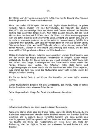 20.
Der Ozean war der Saison entsprechend ruhig. Eine breite Dünung ohne Störung
ließ die jämmerliche Flotte vorwärtskommen.
Unter den vielen Erklärungen, die wir seit Beginn dieser Erzählung zu geben
versucht haben, müssen wir eine hervorheben, die vielleicht alle andern
übertrifft: die merkwürdige Ruhe der Meere und Ozeane während der beinahe
sechzig Tage dauernden langen Fahrt. Man hätte glauben können, daß die Hand
Gottes über den hundert Schiffen ruhte, da bisher nur eines verlorengegangen
war und daher Gläubige und Eingeweihte seine Allmacht und seinen Beistand um
so mehr zu erkennen glaubten, als er die weiteren neunundneunzig Schiffe dem
westlichen Ufer zuführte. Dem Volk der Weißen sollte es wohl als Zeichen seines
Triumphes dienen oder – wer weiß? Vielleicht erfahren wir es in einer andern Welt
seiner Allmacht, wonach er eine Nacht unbarmherzig sein mußte, um die dem
auserwählten Volk geschuldete Gnade und Hilfe kundzutun.
Mitten im Indischen Ozean, zwischen den Lakkadiven und der Insel Sokotra sank
der den Schluß der Flotte bildenden Flußdampfer im ruhigen, blauen Wasser
plötzlich ab. Das für den Ozean nicht geeignete und überladene Schiff hatte seit
der Abfahrt vom Ganges Schwierigkeiten. Die Flotte mußte immer wieder das
Tempo drosseln oder warten. Die Mißgeburt hatte statt Worte und
Augenbewegungen ein feines Gehör. Als die Maschinen der INDIA STAR stoppten,
was immer der Fall war, wenn der Flußdampfer außer Sicht geriet, wurde die
Mißgeburt äußerst unruhig.
Ein Zucken befiel Gesicht und Körper. Der Mistkäfer und seine Helfer wurden
nervös.
Armer Flußdampfer! Beladen mit den Elendestens, den Parias, hatte er schon
bisher dem Meer einen schweren Tribut bezahlt.
Seine Länge und sein übergroßes Gewicht machten aus ihm einen
118
schwimmenden Baum, der kaum aus dem Wasser herausragte.
Wenn eine starke Woge über die Brücke rollte, spülte sie etliche hinweg, die im
Kielwasser verschwanden. Manche dieser Leichen wurden von fremden Schiffen
entdeckt, die in großem Bogen vorsichtig kreisten und dann gemäß den
Anordnungen der Schiffahrtsgesellschaft mit äußerster Kraft verschwanden. Jeden
Tag tauchte die Reling des Flußdampfers ein wenig tiefer ein, trotz der
Entlastung, die der tägliche Verlust von mehreren Dutzend Parias mit sich
brachte.
 