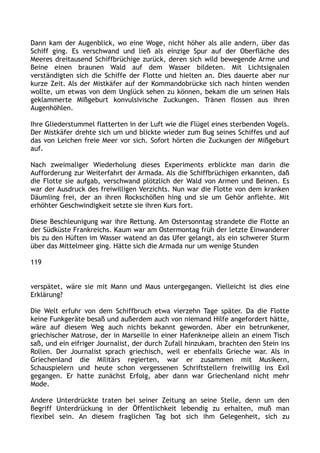 Dann kam der Augenblick, wo eine Woge, nicht höher als alle andern, über das
Schiff ging. Es verschwand und ließ als einzige Spur auf der Oberfläche des
Meeres dreitausend Schiffbrüchige zurück, deren sich wild bewegende Arme und
Beine einen braunen Wald auf dem Wasser bildeten. Mit Lichtsignalen
verständigten sich die Schiffe der Flotte und hielten an. Dies dauerte aber nur
kurze Zeit. Als der Mistkäfer auf der Kommandobrücke sich nach hinten wenden
wollte, um etwas von dem Unglück sehen zu können, bekam die um seinen Hals
geklammerte Mißgeburt konvulsivische Zuckungen. Tränen flossen aus ihren
Augenhöhlen.
Ihre Gliederstummel flatterten in der Luft wie die Flügel eines sterbenden Vogels.
Der Mistkäfer drehte sich um und blickte wieder zum Bug seines Schiffes und auf
das von Leichen freie Meer vor sich. Sofort hörten die Zuckungen der Mißgeburt
auf.
Nach zweimaliger Wiederholung dieses Experiments erblickte man darin die
Aufforderung zur Weiterfahrt der Armada. Als die Schiffbrüchigen erkannten, daß
die Flotte sie aufgab, verschwand plötzlich der Wald von Armen und Beinen. Es
war der Ausdruck des freiwilligen Verzichts. Nun war die Flotte von dem kranken
Däumling frei, der an ihren Rockschößen hing und sie um Gehör anflehte. Mit
erhöhter Geschwindigkeit setzte sie ihren Kurs fort.
Diese Beschleunigung war ihre Rettung. Am Ostersonntag strandete die Flotte an
der Südküste Frankreichs. Kaum war am Ostermontag früh der letzte Einwanderer
bis zu den Hüften im Wasser watend an das Ufer gelangt, als ein schwerer Sturm
über das Mittelmeer ging. Hätte sich die Armada nur um wenige Stunden
119
verspätet, wäre sie mit Mann und Maus untergegangen. Vielleicht ist dies eine
Erklärung?
Die Welt erfuhr von dem Schiffbruch etwa vierzehn Tage später. Da die Flotte
keine Funkgeräte besaß und außerdem auch von niemand Hilfe angefordert hätte,
wäre auf diesem Weg auch nichts bekannt geworden. Aber ein betrunkener,
griechischer Matrose, der in Marseille in einer Hafenkneipe allein an einem Tisch
saß, und ein eifriger Journalist, der durch Zufall hinzukam, brachten den Stein ins
Rollen. Der Journalist sprach griechisch, weil er ebenfalls Grieche war. Als in
Griechenland die Militärs regierten, war er zusammen mit Musikern,
Schauspielern und heute schon vergessenen Schriftstellern freiwillig ins Exil
gegangen. Er hatte zunächst Erfolg, aber dann war Griechenland nicht mehr
Mode.
Andere Unterdrückte traten bei seiner Zeitung an seine Stelle, denn um den
Begriff Unterdrückung in der Öffentlichkeit lebendig zu erhalten, muß man
flexibel sein. An diesem fraglichen Tag bot sich ihm Gelegenheit, sich zu
 