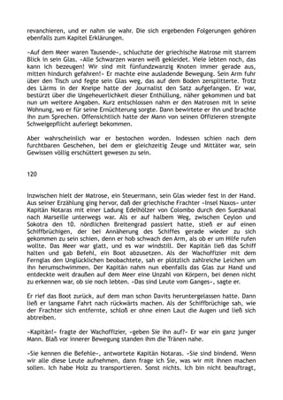 revanchieren, und er nahm sie wahr. Die sich ergebenden Folgerungen gehören
ebenfalls zum Kapitel Erklärungen.
»Auf dem Meer waren Tausende«, schluchzte der griechische Matrose mit starrem
Blick in sein Glas. »Alle Schwarzen waren weiß gekleidet. Viele lebten noch, das
kann ich bezeugen! Wir sind mit fünfundzwanzig Knoten immer gerade aus,
mitten hindurch gefahren!« Er machte eine ausladende Bewegung. Sein Arm fuhr
über den Tisch und fegte sein Glas weg, das auf dem Boden zersplitterte. Trotz
des Lärms in der Kneipe hatte der Journalist den Satz aufgefangen. Er war,
bestürzt über die Ungeheuerlichkeit dieser Enthüllung, näher gekommen und bat
nun um weitere Angaben. Kurz entschlossen nahm er den Matrosen mit in seine
Wohnung, wo er für seine Ernüchterung sorgte. Dann bewirtete er ihn und brachte
ihn zum Sprechen. Offensichtlich hatte der Mann von seinen Offizieren strengste
Schweigepflicht auferlegt bekommen.
Aber wahrscheinlich war er bestochen worden. Indessen schien nach dem
furchtbaren Geschehen, bei dem er gleichzeitig Zeuge und Mittäter war, sein
Gewissen völlig erschüttert gewesen zu sein.
120
Inzwischen hielt der Matrose, ein Steuermann, sein Glas wieder fest in der Hand.
Aus seiner Erzählung ging hervor, daß der griechische Frachter »Insel Naxos« unter
Kapitän Notaras mit einer Ladung Edelhölzer von Colombo durch den Suezkanal
nach Marseille unterwegs war. Als er auf halbem Weg, zwischen Ceylon und
Sokotra den 10. nördlichen Breitengrad passiert hatte, stieß er auf einen
Schiffbrüchigen, der bei Annäherung des Schiffes gerade wieder zu sich
gekommen zu sein schien, denn er hob schwach den Arm, als ob er um Hilfe rufen
wollte. Das Meer war glatt, und es war windstill. Der Kapitän ließ das Schiff
halten und gab Befehl, ein Boot abzusetzen. Als der Wachoffizier mit dem
Fernglas den Unglücklichen beobachtete, sah er plötzlich zahlreiche Leichen um
ihn herumschwimmen. Der Kapitän nahm nun ebenfalls das Glas zur Hand und
entdeckte weit draußen auf dem Meer eine Unzahl von Körpern, bei denen nicht
zu erkennen war, ob sie noch lebten. »Das sind Leute vom Ganges«, sagte er.
Er rief das Boot zurück, auf dem man schon Davits heruntergelassen hatte. Dann
ließ er langsame Fahrt nach rückwärts machen. Als der Schiffbrüchige sah, wie
der Frachter sich entfernte, schloß er ohne einen Laut die Augen und ließ sich
abtreiben.
»Kapitän!« fragte der Wachoffizier, »geben Sie ihn auf?« Er war ein ganz junger
Mann. Blaß vor innerer Bewegung standen ihm die Tränen nahe.
»Sie kennen die Befehle«, antwortete Kapitän Notaras. »Sie sind bindend. Wenn
wir alle diese Leute aufnehmen, dann frage ich Sie, was wir mit ihnen machen
sollen. Ich habe Holz zu transportieren. Sonst nichts. Ich bin nicht beauftragt,
 