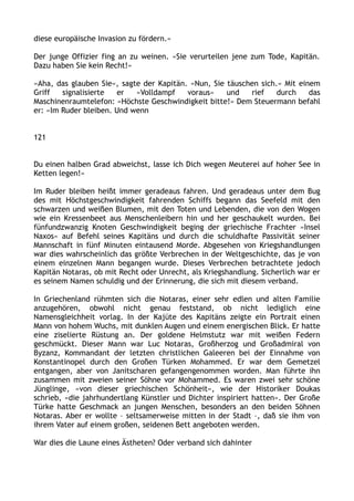 diese europäische Invasion zu fördern.«
Der junge Offizier fing an zu weinen. »Sie verurteilen jene zum Tode, Kapitän.
Dazu haben Sie kein Recht!«
»Aha, das glauben Sie«, sagte der Kapitän. »Nun, Sie täuschen sich.« Mit einem
Griff signalisierte er »Volldampf voraus« und rief durch das
Maschinenraumtelefon: »Höchste Geschwindigkeit bitte!« Dem Steuermann befahl
er: »Im Ruder bleiben. Und wenn
121
Du einen halben Grad abweichst, lasse ich Dich wegen Meuterei auf hoher See in
Ketten legen!«
Im Ruder bleiben heißt immer geradeaus fahren. Und geradeaus unter dem Bug
des mit Höchstgeschwindigkeit fahrenden Schiffs begann das Seefeld mit den
schwarzen und weißen Blumen, mit den Toten und Lebenden, die von den Wogen
wie ein Kressenbeet aus Menschenleibern hin und her geschaukelt wurden. Bei
fünfundzwanzig Knoten Geschwindigkeit beging der griechische Frachter »Insel
Naxos« auf Befehl seines Kapitäns und durch die schuldhafte Passivität seiner
Mannschaft in fünf Minuten eintausend Morde. Abgesehen von Kriegshandlungen
war dies wahrscheinlich das größte Verbrechen in der Weltgeschichte, das je von
einem einzelnen Mann begangen wurde. Dieses Verbrechen betrachtete jedoch
Kapitän Notaras, ob mit Recht oder Unrecht, als Kriegshandlung. Sicherlich war er
es seinem Namen schuldig und der Erinnerung, die sich mit diesem verband.
In Griechenland rühmten sich die Notaras, einer sehr edlen und alten Familie
anzugehören, obwohl nicht genau feststand, ob nicht lediglich eine
Namensgleichheit vorlag. In der Kajüte des Kapitäns zeigte ein Portrait einen
Mann von hohem Wuchs, mit dunklen Augen und einem energischen Blick. Er hatte
eine ziselierte Rüstung an. Der goldene Helmstutz war mit weißen Federn
geschmückt. Dieser Mann war Luc Notaras, Großherzog und Großadmiral von
Byzanz, Kommandant der letzten christlichen Galeeren bei der Einnahme von
Konstantinopel durch den Großen Türken Mohammed. Er war dem Gemetzel
entgangen, aber von Janitscharen gefangengenommen worden. Man führte ihn
zusammen mit zweien seiner Söhne vor Mohammed. Es waren zwei sehr schöne
Jünglinge, »von dieser griechischen Schönheit«, wie der Historiker Doukas
schrieb, »die jahrhundertlang Künstler und Dichter inspiriert hatten«. Der Große
Türke hatte Geschmack an jungen Menschen, besonders an den beiden Söhnen
Notaras. Aber er wollte – seltsamerweise mitten in der Stadt –, daß sie ihm von
ihrem Vater auf einem großen, seidenen Bett angeboten werden.
War dies die Laune eines Ästheten? Oder verband sich dahinter
 