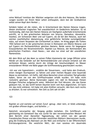 122
reine Wollust? Inmitten der Wächter weigerten sich die drei Notaras. Die beiden
Jungen wurden vor ihrem Vater sofort enthauptet, dann bot der Großadmiral
selbst seinen Kopf dem Henker …
Seitdem haben all die vielen, die in Griechenland den Namen Notaras tragen,
diesen dreifachen tragischen Tod unauslöschlich im Gedächtnis behalten. Es ist
merkwürdig, daß man den Namen Notaras am häufigsten außerhalb Griechenlands
antrifft, so in den griechischen Kolonien von Smyrna, Damaskus, Alexandria,
Istanbul, am Schwarzen Meer und auf Cypern, als ob bei den Notaras, auch bei
solchen zweifelhafter Abstammung, eine gefährliche Vorliebe zurückgeblieben
wäre, auf einem Vorposten der Christenheit zu leben. Im Krieg gegen die Türken
1922 befand sich in der griechischen Armee in Kleinasien ein Oberst Notaras und
auf Cypern ein Partisanenführer gleichen Namens. Beide waren für begangene
Grausamkeiten die Verantwortlichen. Kapitän Luc Notaras, der Kommandant des
griechischen Frachters »Insel Naxos«, war also nur einer auf der unendlichen
Namensliste.
Mit dem Blick auf das Meer zu seinen Füßen klammerte der junge Offizier seine
Hände um das Geländer auf der Kommandobrücke und schaute entsetzt auf die
zerfetzten Körper, welche durch die infolge der Geschwindigkeit im Wasser
entstandenen Wirbel wie Bälle gegen die Schiffswandung geschleudert wurden.
»Ich war wie hypnotisiert«, erzählte der Steuermann, »und hatte den Eindruck,
einen riesigen Sturmpanzer zu fahren und unter meinen Raupen eine kauernde
Masse zu zermalmen. Ich hoffe, daß diese Menschen einen schnellen Tod gefunden
haben, bevor sie von den Schiffsschrauben erfaßt wurden. Ich habe nicht
rückwärts geschaut. Meine Kameraden sagten mir, daß im Kielwasser Fetzen
blutigen Fleisches aufgetaucht seien. Während der fünf Minuten, die das Ganze
gedauert hat, ist das Schiff keinen Daumen breit vom Kurs abgewichen. Ich kann
mir das nicht erklären. Ich habe mit allen Kräften versucht, den Kurs nach rechts
zu drücken. Es war schrecklich. Von Zeit zu Zeit sah ich den
123
Kapitän an und wartete auf seinen Zuruf ›genug‹. Aber nein, er blieb unbewegt,
mit großen offenen Augen, und lächelte …«
Natürlich verursachte der Vorgang großes Aufsehen. Ein Schiffbruch und
gleichzeitig ein Gemetzel? Das war zuviel für den nervenschwachen Westen! Mit
dem Bericht einer Marseiller Tageszeitung, der sofort von der ganzen
französischen Presse und den führenden westlichen Blättern übernommen wurde,
ging die Erzählung des Matrosen um die Welt und entfachte in der Öffentlichkeit
Entrüstungsstürme. Die westliche Welt, der man sowieso ein dauerndes
 