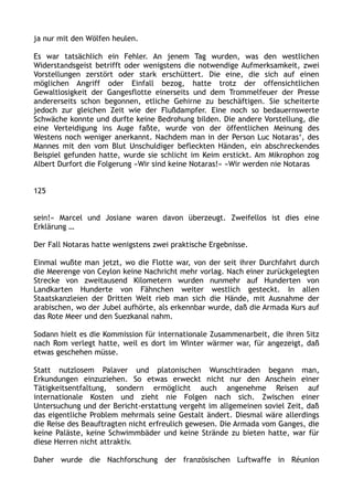 ja nur mit den Wölfen heulen.
Es war tatsächlich ein Fehler. An jenem Tag wurden, was den westlichen
Widerstandsgeist betrifft oder wenigstens die notwendige Aufmerksamkeit, zwei
Vorstellungen zerstört oder stark erschüttert. Die eine, die sich auf einen
möglichen Angriff oder Einfall bezog, hatte trotz der offensichtlichen
Gewaltlosigkeit der Gangesflotte einerseits und dem Trommelfeuer der Presse
andererseits schon begonnen, etliche Gehirne zu beschäftigen. Sie scheiterte
jedoch zur gleichen Zeit wie der Flußdampfer. Eine noch so bedauernswerte
Schwäche konnte und durfte keine Bedrohung bilden. Die andere Vorstellung, die
eine Verteidigung ins Auge faßte, wurde von der öffentlichen Meinung des
Westens noch weniger anerkannt. Nachdem man in der Person Luc Notaras‘, des
Mannes mit den vom Blut Unschuldiger befleckten Händen, ein abschreckendes
Beispiel gefunden hatte, wurde sie schlicht im Keim erstickt. Am Mikrophon zog
Albert Durfort die Folgerung »Wir sind keine Notaras!« »Wir werden nie Notaras
125
sein!« Marcel und Josiane waren davon überzeugt. Zweifellos ist dies eine
Erklärung …
Der Fall Notaras hatte wenigstens zwei praktische Ergebnisse.
Einmal wußte man jetzt, wo die Flotte war, von der seit ihrer Durchfahrt durch
die Meerenge von Ceylon keine Nachricht mehr vorlag. Nach einer zurückgelegten
Strecke von zweitausend Kilometern wurden nunmehr auf Hunderten von
Landkarten Hunderte von Fähnchen weiter westlich gesteckt. In allen
Staatskanzleien der Dritten Welt rieb man sich die Hände, mit Ausnahme der
arabischen, wo der Jubel aufhörte, als erkennbar wurde, daß die Armada Kurs auf
das Rote Meer und den Suezkanal nahm.
Sodann hielt es die Kommission für internationale Zusammenarbeit, die ihren Sitz
nach Rom verlegt hatte, weil es dort im Winter wärmer war, für angezeigt, daß
etwas geschehen müsse.
Statt nutzlosem Palaver und platonischen Wunschtiraden begann man,
Erkundungen einzuziehen. So etwas erweckt nicht nur den Anschein einer
Tätigkeitsentfaltung, sondern ermöglicht auch angenehme Reisen auf
internationale Kosten und zieht nie Folgen nach sich. Zwischen einer
Untersuchung und der Bericht-erstattung vergeht im allgemeinen soviel Zeit, daß
das eigentliche Problem mehrmals seine Gestalt ändert. Diesmal wäre allerdings
die Reise des Beauftragten nicht erfreulich gewesen. Die Armada vom Ganges, die
keine Paläste, keine Schwimmbäder und keine Strände zu bieten hatte, war für
diese Herren nicht attraktiv.
Daher wurde die Nachforschung der französischen Luftwaffe in Réunion
 