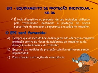 É todo dispositivo ou produto, de uso individual utilizado pelo trabalhador, destinado à proteção de riscos suscetíveis de ameaçar a segurança e a saúde no trabalho, Sempre que as medidas de ordem geral não ofereçam completa proteção contra os riscos de acidentes do trabalho ou de doenças profissionais e do trabalho; Enquanto as medidas de proteção coletiva estiverem sendo implantadas; Para atender a situações de emergência. O EPI será fornecido: EPI – EQUIPAMENTO DE PROTEÇÃO INDIVIDUAL – NR 06 