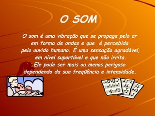 O som é uma vibração que se propaga pelo ar  em forma de ondas e que  é percebida  pelo ouvido humano. É uma sensação agradável, em nível suportável e que não irrita.  Ele pode ser mais ou menos perigoso  dependendo da sua freqüência e intensidade.   O SOM 