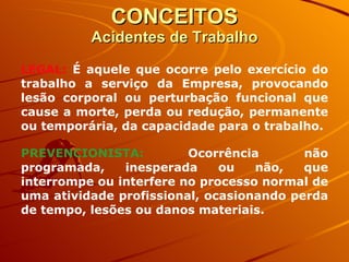 CONCEITOS Acidentes de Trabalho LEGAL:  É aquele que ocorre pelo exercício do trabalho a serviço da Empresa, provocando lesão corporal ou perturbação funcional que cause a morte, perda ou redução, permanente ou temporária, da capacidade para o trabalho. PREVENCIONISTA:   Ocorrência não programada, inesperada ou não, que interrompe ou interfere no processo normal de uma atividade profissional, ocasionando perda de tempo, lesões ou danos materiais. 