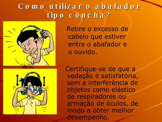 Retire o excesso de cabelo que estiver entre o abafador e o ouvido. Como utilizar o abafador tipo concha? Certifique-se de que a vedação é satisfatória, sem a interferência de objetos como elástico de respiradores ou armação de óculos, de modo a obter melhor desempenho.   
