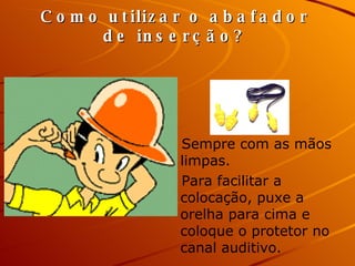 Como utilizar o abafador de inserção? Sempre com as mãos limpas. Para facilitar a colocação, puxe a orelha para cima e coloque o protetor no canal auditivo.  