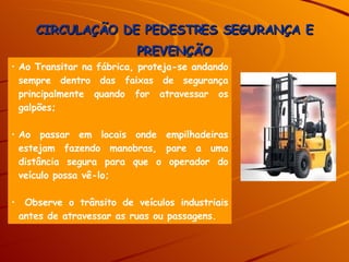 CIRCULAÇÃO DE PEDESTRES SEGURANÇA E PREVENÇÃO Ao Transitar na fábrica, proteja-se andando sempre dentro das faixas de segurança principalmente quando for atravessar os galpões; Ao passar em locais onde empilhadeiras estejam fazendo manobras, pare a uma distância segura para que o operador do veículo possa vê-lo; Observe o trânsito de veículos industriais antes de atravessar as ruas ou passagens. 