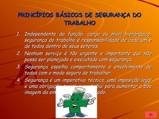 PRINCÍPIOS BÁSICOS DE SEGURANÇA DO TRABALHO Independente da função, cargo ou nível hierárquico, segurança do trabalho é responsabilidade de cada um e de todos dentro de seus setores. Nenhum serviço é tão urgente e importante que não possa ser planejado e executado com segurança. Segurança espelha comportamento e envolvimento de todos com o modo seguro de trabalhar. Segurança é um imperativo técnico, uma imposição legal e uma obrigação social, e contribui para aumentar a boa imagem da empresa e do empregado.  
