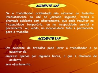 ACIDENTE  SAF ACIDENTE CAF Um acidente do trabalho pode levar o trabalhador a se ausentar da empresa apenas por algumas horas, o que é chamado de acidente sem afastamento.  Se o trabalhador acidentado não retornar ao trabalho imediatamente ou até na jornada seguinte, temos o chamado acidente com afastamento, que pode resultar na incapacidade temporária, ou na incapacidade parcial e permanente, ou, ainda, na incapacidade total e permanente para o trabalho. 