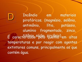 É caracterizado pela queima em altas temperaturas e por reagir com agentes extintores comuns, principalmente os que contém água. D Incêndio em materiais pirofóricos. (magnésio, selênio, antimônio, lítio, potássio, alumínio fragmentado, zinco, titânio, sódio, zircônio).  
