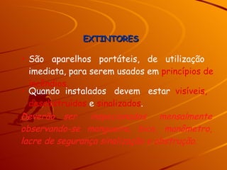 São  aparelhos  portáteis,  de  utilização imediata, para serem usados em  princípios de incêndios. Quando  instalados  devem  estar  visíveis, desobstruídos  e  sinalizados . Deverão  ser  inspecionados  mensalmente observando-se mangueira, bico, manômetro, lacre de segurança sinalização e obstrução. EXTINTORES 