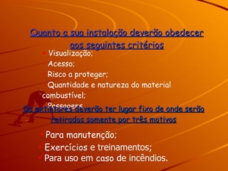 Quanto a sua instalação deverão obedecer aos seguintes critérios Para uso em  caso  de incêndios. Visualização; Acesso; Risco a proteger; Quantidade e natureza do material combustível; Passagens. Os extintores deverão ter lugar fixo de onde serão retirados somente por três motivos Para manutenção; Exercícios  e treinamentos; 