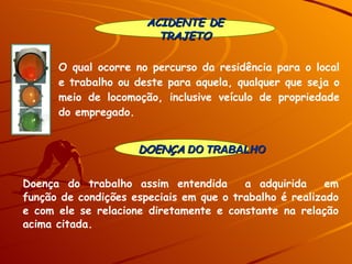 DOENÇA  DO TRABALHO ACIDENTE DE TRAJETO Doença do trabalho assim entendida  a adquirida  em função de condições especiais em que o trabalho é realizado e com ele se relacione diretamente e constante na relação acima citada.  O qual ocorre no percurso da residência para o local e trabalho ou deste para aquela, qualquer que seja o meio de locomoção, inclusive veículo de propriedade do empregado. 