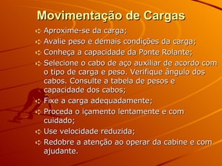 Movimentação de Cargas Aproxime-se da carga; Avalie peso e demais condições da carga; Conheça a capacidade da Ponte Rolante; Selecione o cabo de aço auxiliar de acordo com o tipo de carga e peso. Verifique ângulo dos cabos. Consulte a tabela de pesos e capacidade dos cabos; Fixe a carga adequadamente; Proceda o içamento lentamente e com cuidado; Use velocidade reduzida; Redobre a atenção ao operar da cabine e com ajudante. 