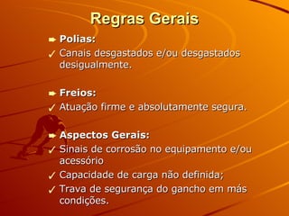 Regras Gerais Polias: Canais desgastados e/ou desgastados desigualmente. Freios: Atuação firme e absolutamente segura. Aspectos Gerais: Sinais de corrosão no equipamento e/ou acessório Capacidade de carga não definida; Trava de segurança do gancho em más condições. 