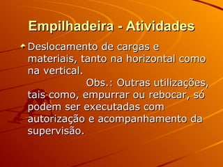 Empilhadeira - Atividades Deslocamento de cargas e materiais, tanto na horizontal como na vertical. Obs.: Outras utilizações, tais como, empurrar ou rebocar, só podem ser executadas com autorização e acompanhamento da supervisão. 