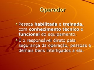 Operador Pessoa  habilitada  e  treinada , com  conhecimento técnico  e  funcional  do equipamento. É o responsável direto pela segurança da operação, pessoas e demais bens interligados a ela. 