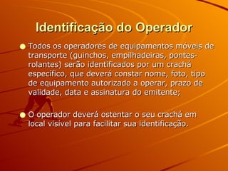 Identificação do Operador Todos os operadores de equipamentos móveis de transporte (guinchos, empilhadeiras, pontes-rolantes) serão identificados por um crachá específico, que deverá constar nome, foto, tipo de equipamento autorizado a operar, prazo de validade, data e assinatura do emitente; O operador deverá ostentar o seu crachá em local visível para facilitar sua identificação. 