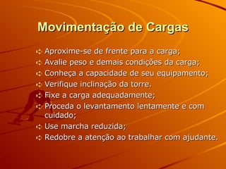 Movimentação de Cargas Aproxime-se de frente para a carga; Avalie peso e demais condições da carga; Conheça a capacidade de seu equipamento; Verifique inclinação da torre.  Fixe a carga adequadamente; Proceda o levantamento lentamente e com cuidado; Use marcha reduzida; Redobre a atenção ao trabalhar com ajudante. 