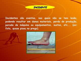 INCIDENTE Incidentes são eventos, nos quais não se tem lesão, podendo resultar em danos materiais, perda de produção, parada de máquina ou equipamentos, sustos, etc... (ex: foto, quase pisou no prego). 