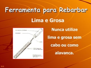 Ferramenta para Rebarbar Lima e Grosa Nunca utilize lima e grosa sem cabo ou como alavanca. 5/15 