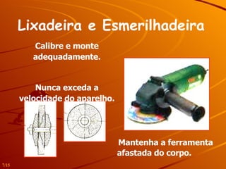 Lixadeira e Esmerilhadeira   Mantenha a ferramenta afastada do corpo.   Calibre e monte adequadamente. Nunca exceda a velocidade do aparelho. 7/15 